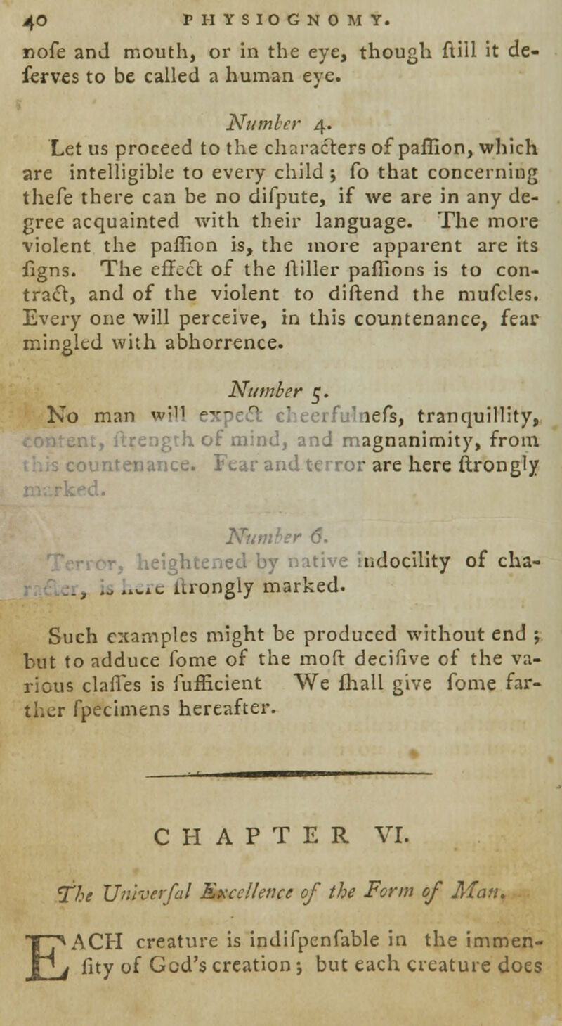 nofe and mouth, or in the eye, though ftill it de- ferves to be called a human eye. Number 4. Let us proceed to the characters of paffion, which are intelligible to every child; Co that concerning thefe there can be no difpute, if we are in any de- gree acquainted with their language. The more violent the paffion is, the more apparent are its figns. The effect of the ftiller paffions is to con- tract, and of the violent to diftend the mufcles. Every one will perceive, in this countenance, fear mingled with abhorrence. Number 5. No man wMl expecl erfulnefs, tranquillity, h of mind, and magnanimity, from nntenance. Fear and terror are here ftrongly Number 6. ndocility of cha- ., ...ui. urongly marked. Such examples might be produced without end j but to adduce fome of the molt decifive of the va- rious clafles is fufficient We fhall give fome far- ther fpecimens hereafter. CHAPTER VI. The Univerfal Excellence of the Form of Man. E ACH creature is indifpenfable in the immen- fity of God's creation •, but each creature does