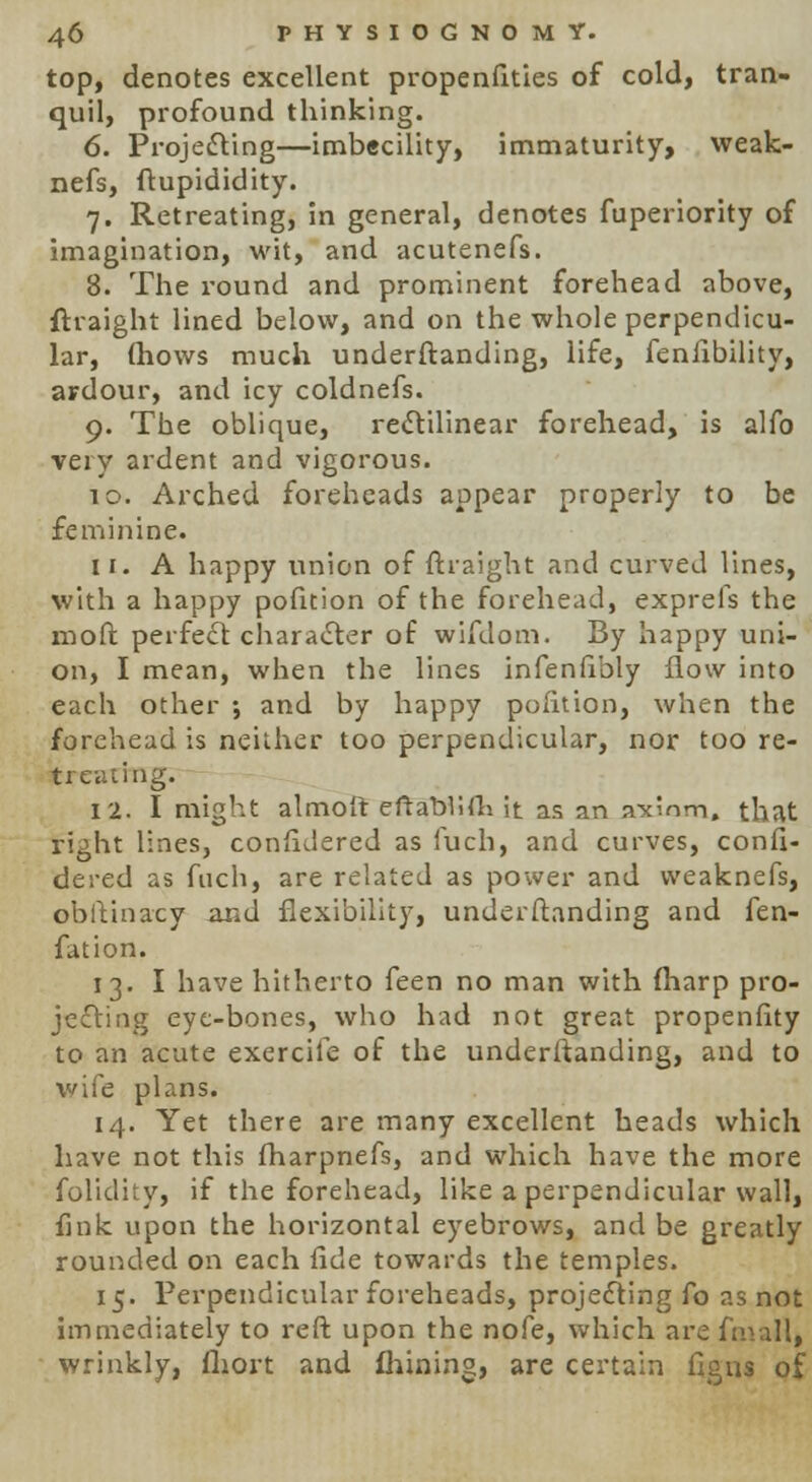 top, denotes excellent propenfities of cold, tran- quil, profound thinking. 6. Projecting—imbecility, immaturity, weak- nefs, ftupididity. 7. Retreating, in general, denotes fuperiority of imagination, wit, and acutenefs. 8. The round and prominent forehead above, ftraight lined below, and on the whole perpendicu- lar, (hows much underftanding, life, fenfibility, ardour, and icy coldnefs. 9. The oblique, rectilinear forehead, is alfo very ardent and vigorous. to. Arched foreheads appear properly to be feminine. 11. A happy union of ftraight and curved lines, with a happy pofition of the forehead, exprefs the moft perfect character of wifdom. By happy uni- on, I mean, when the lines infeniibly flow into each other ; and by happy pofition, when the forehead is neither too perpendicular, nor too re- treating. 12. I might almoit eftablifh it as an axiom, that right lines, confidered as fuch, and curves, confi- dered as fuch, are related as power and vveaknefs, obltinacy and flexibility, underftanding and fen- fation. 13. I have hitherto feen no man with (harp pro- jecting eye-bones, who had not great propenfity to an acute exercite of the underftanding, and to wife plans. 14. Yet there are many excellent heads which have not this fharpnefs, and which have the more folidity, if the forehead, like a perpendicular wall, fink upon the horizontal eyebrows, and be greatly rounded on each fide towards the temples. 15. Perpendicular foreheads, projecting fo as not immediately to reft upon the nofe, which are final!, wrinkly, fliort and fhining, are certain figus of