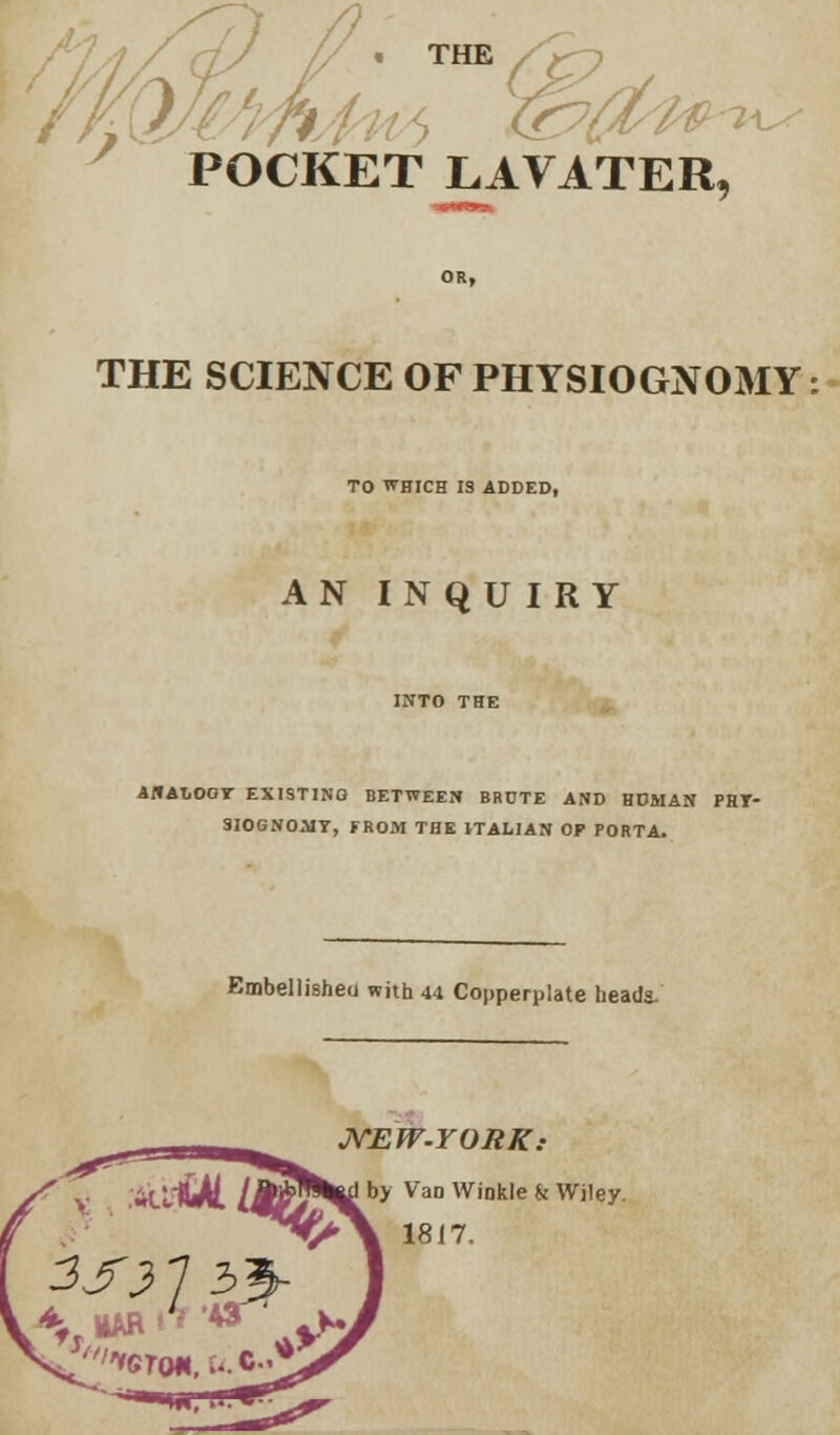 THE / > POCKET LAVATER, THE SCIENCE OF PHYSIOGNOMY: TO WHICH IS ADDED, AN INQUIRY ANALOGY EXISTING BETWEEN BRCTE AND HOMAN PHY- SIOGNOMY, FROM THE ITALIAN OF PORTA. Embellished with 44 Copperplate heads- MAR A & ' JVEfV.YORK: I by VaD Winkle k Wiley 1817.