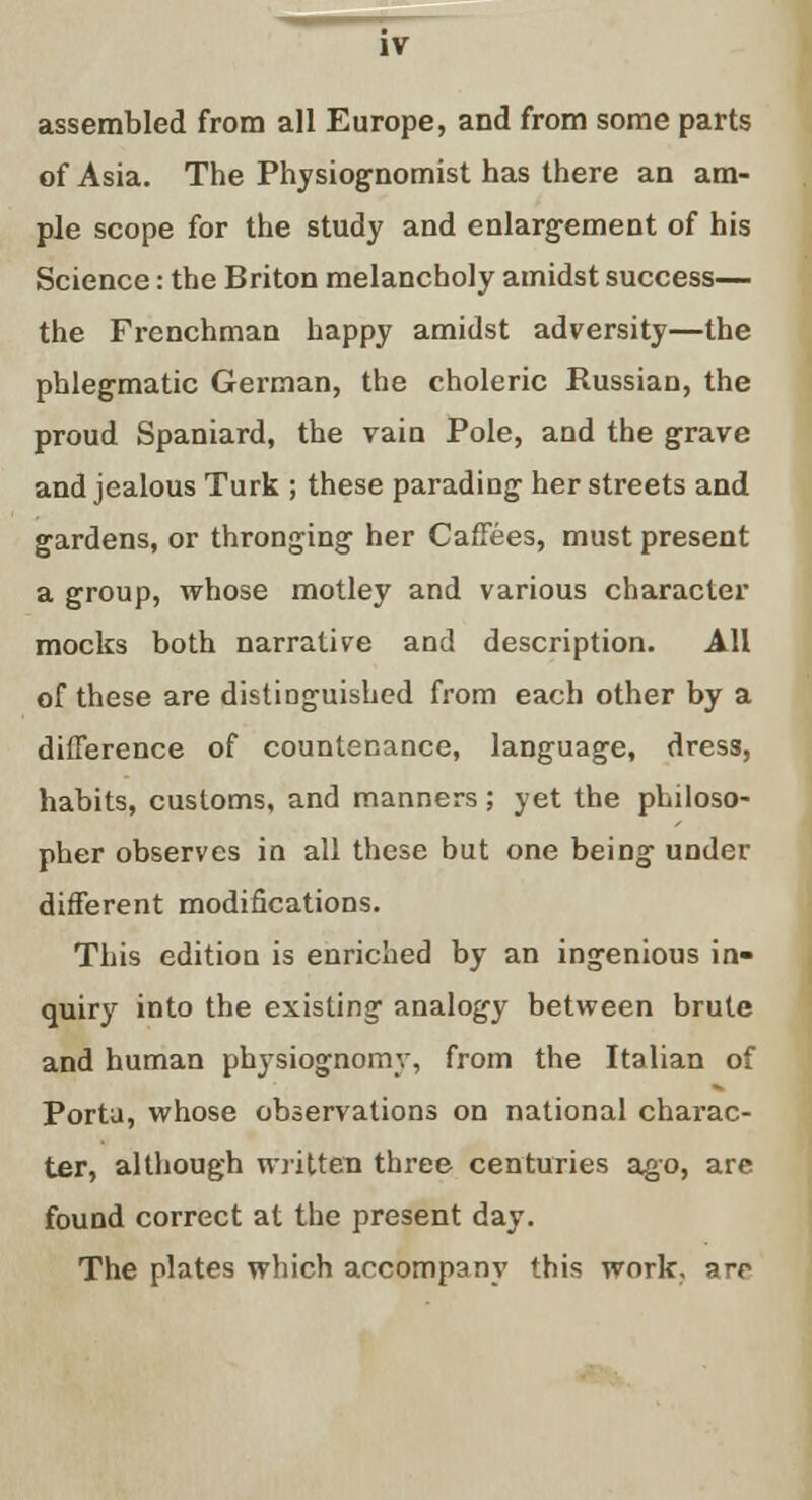 IV assembled from all Europe, and from some parts of Asia. The Physiognomist has there an am- ple scope for the study and enlargement of his Science: the Briton melancholy amidst success— the Frenchman happy amidst adversity—the phlegmatic German, the choleric Russian, the proud Spaniard, the vain Pole, and the grave and jealous Turk ; these parading her streets and gardens, or thronging her Caffees, must present a group, whose motley and various character mocks both narrative and description. All of these are distinguished from each other by a difference of countenance, language, dress, habits, customs, and manners; yet the philoso- pher observes in all these but one being under different modifications. This edition is enriched by an ingenious in- quiry into the existing analogy between brute and human phjsiognomy, from the Italian of Porta, whose observations on national charac- ter, although written three centuries ago, are found correct at the present day. The plates which accompany this work, are