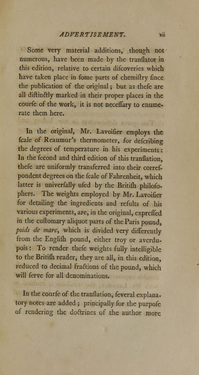 Some very material additions, though not numerous, have been made by the tranflator in this edition, relative to certain difcoveries which have taken place in fome parts of chemiflry fince the publication of the original; but as thefe are all diftinctly marked in their proper places in the courfe of the work, it is not neceffary to enume- rate them here. In the original, Mr. Lavoifier employs the fcale of Reaumur's thermometer, for defcribing the degrees of temperature in his experiments: In the fecond and third edition of this tranflation, thefe are uniformly transferred into their corref- pondent degrees on the fcale of Fahrenheit, which latter is univerfally ufed by the Britifh philofo- phers. The weights employed by Mr. Lavoifier for detailing the ingredients and refults of his various experiments, are, in the original, exprelTed in the cuftomary aliquot parts of the Paris pound, poids de marc, which is divided very differently from the Englifh pound, either troy or averdu- pois: To render thefe weights fully intelligible to the Britifh reader, they are all, in this edition, reduced to decimal fractions of the pound, which will ferve for all denominations. In the courfe of the tranflation, feveral explana. tory notes are added ; principally for the purpofe of rendering the doctrines of the author more