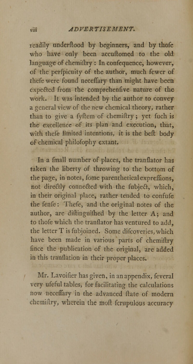 readily underftood by beginners, and by thofe who have only been accuftomed to the old language of chemiftry : In confequence, however, of the perfpicuity of the author, much fewer of thefe were found necelTary than might have been expected from the comprehenfive nature of the work. It was intended by the author to convey a general view of the new chemical theory, rather than to give a fyftem of chemiftry; yet fuch is the excellence of its plan and execution, that, with thefe limited intentions, it is the befl body of chemical philofophy extant. In a fmall number of places, the tranflator has taken the liberty of throwing to the bottom of the page, in notes, fome parenthetical expreffions, not directly connected with the fubject, which, in their original place, rather tended to confufe the fenfe: Thefe, and the original notes of the author, are diftinguifhed by the letter A; and to thofe which the tranflator has ventured to add, the letter T is fubjoined. Some difcoveries, which have been made in various parts of chemiftry fince the publication of the original, are added in this tranflation in their proper places. Mr. Lavoifier has given, in an appendix, feveral very ufeful tables, for facilitating the calculations now neceffary in the advanced ftate of modern chemiftry, wherein the moft fcrupulous accuracy