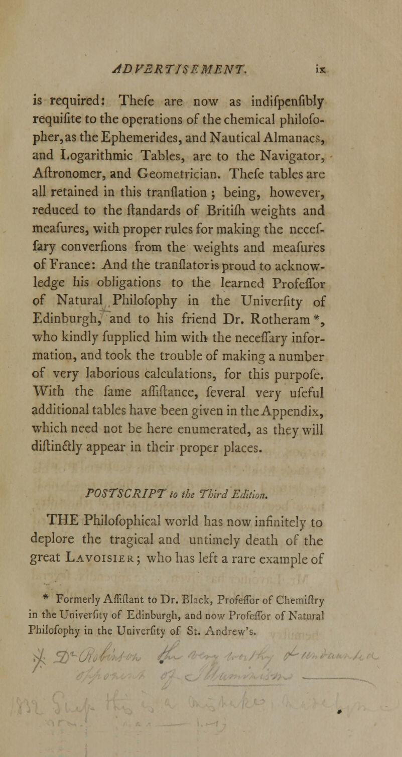 is required: Thefe are now as indifpenfibly requifite to the operations of the chemical philofo- pher,as theEphemerides, and Nautical Almanacs, and Logarithmic Tables, are to the Navigator, Aftronomer, and Geometrician. Thefe tables are all retained in this tranflation ; being, however, reduced to the flandards of Britifh weights and meafures, with proper rules for making the necef- fary convcrfions from the weights and meafures of France: And the tranflatorisproud to acknow- ledge his obligations to the learned Profefibr of Natural Philofophy in the Univerfity of Edinburgh, and to his friend Dr. Rotheram*, who kindly fupplied him with the neceffary infor- mation, and took the trouble of making a number of very laborious calculations, for this purpofe. With the fame affiftance, feveral very ufeful additional tables have been given in the Appendix, which need not be here enumerated, as they will diftinclly appear in their proper places. POSTSCRIPT to the Third Edition. THE Philofophical world has now infinitely to deplore the tragical and untimely death of the great Lavoisier ; who has left a rare example of * Formerly Afliftant to Dr. Black, Profefibr of Chemiftry in the Univerfity of Edinburgh, and now Profefibr of Natural Philofophy in the Univerfity of St. Andrew's.