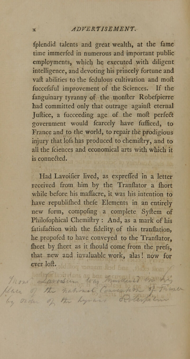 fplendid talents and great wealth, at the fame time immerfed in numerous and important public employments, which he executed with diligent intelligence, and devoting his princely fortune and vafl abilities to the fedulous cultivation and mod fuccefsful improvement of the Sciences. If the fanguinary tyranny of the monfter Robefpierre had committed only that outrage againfl: eternal Juftice, a fucceeding age of the moft perfect government would fcarcely have fufficed, to France and to the world, to repair the prodigious injury that lofs has produced to chemiftry, and to all the fciences and economical arts with which it is connected. Had Lavoifier lived, as expreffed in a letter received from him by the Tranflator a fhort while before his mafTacre, it was his intention to have republifhed thefe Elements in an entirely new form, compofmg a complete Syftem of Philofophical Chemiftry : And, as a mark of his fatisfa&ion with the fidelity of this translation, he propofed to have conveyed to the Tranflator, flieet by fheet as it fhould come from the prefs, that new and invaluable work, alas! now for ever loft. /-