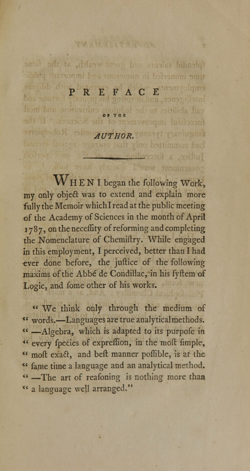 PREFACE AUTHOR. Wh E N I began the following Work, my only objecT: was to extend and explain more fully the Memoir whichl read at the public meeting of the Academy of Sciences in the month of April 1787, on the neceffity of reforming and completing the Nomenclature of Chemiftry. While engaged in this employment, I perceived, better than I had ever done before, the juftice of the following maxims of the Abbe de Condillac,in his fyftem of Logic, and fome other of his works.  We think only through the medium of words.—Languages are true analytical methods. —Algebra, which is adapted to its purpofe in every fpecies of expreflion, in the mod fimple, moft exact, and bell manner poflible, is at the fame time a language and an analytical method. —The art of reafoning is nothing more than a language well arranged.