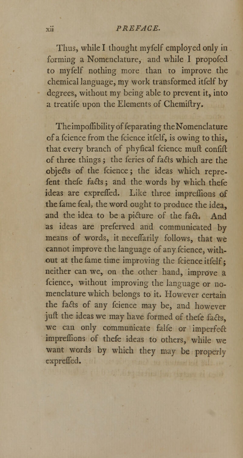 Thus, while I thought myfelf employed only in forming a Nomenclature, and while 1 propofed to myfelf nothing more than to improve the chemical language, my work transformed itfelf by degrees, without my being able to prevent it, into a treatife upon the Elements of Chemiflry. TheimpoflibilityoffeparatingtheNomenclature of a fcience from the fcience itfelf, is owing to this, that every branch of phyfical fcience mufl confifl of three things ; the feries of facts which are the objects of the fcience; the ideas which repre- fent thefe facts; and the words by which thefe ideas are expreifed. Like three imprefhons of the fame feal, the word ought to produce the idea, and the idea to be a picture of the fact. And as ideas are preferved and communicated by means of words, it neceifarily follows, that we cannot improve the language of any fcience, with- out at the fame time improving the fcience itfelf; neither can we, on the other hand, improve a fcience, without improving the language or no- menclature which belongs to it. However certain the facts of any fcience may be, and however juft the ideas we may have formed of thefe facts, we can only communicate falfe or imperfect imprefhons of thefe ideas to others, while we want words by which they may be properly expreifed.