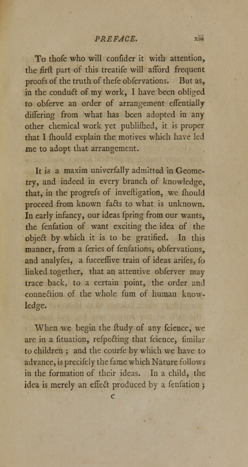 To thofe who will confider it with attention, the iirfl part of this treatife will afford frequent proofs of the truth of thefe obfervations. But as, in the conduct of my work, I have been obliged to obferve an order of arrangement effentially differing from what has been adopted in any other chemical work yet publifhed, it is proper that I mould explain the motives which have led me to adopt that arrangement. It is a maxim univerfally admitted in Geome- try, and indeed in every branch of knowledge, that, in the progrefs of inveftigation, we mould proceed from known facts to what is unknown. In early infancy, our ideas fpring from our wants, the fenfation of want exciting the idea of the object by which it is to be gratified. In this manner, from a feries of fenfations, obfervations, and analyfes, a fucceffrve train of ideas arifes, fo linked together, that an attentive obferver may trace back, to a certain point, the order and connection of the whole fum of human know- ledge. When we begin the ftudy of any fcience, we are in a fituation, refpecting that fcience, fimilar to children ; and the courfe by which we have to advance, is precifely the fame which Nature follows in the formation of their ideas. In a child, the idea is merely an effect produced by a fenfation 5 c