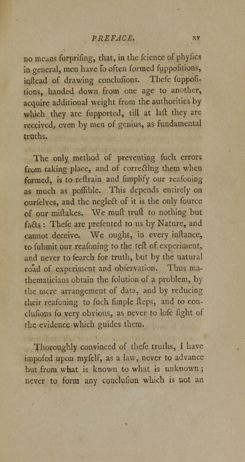 no means furprifing, that, in the fcience of phyfics in general, men have To often formed fuppofitions, inftead of drawing conclufions. Thefe fuppofi- tions, handed down from one age to another, acquire additional weight from the authorities by which they are fupported, till at hit they are received, even by men of genius, as fundamental truths. The only method of preventing fuch errors from taking place, and of correcting them when formed, is to reflrain and fimplify our reafoning as much as poflible. This depends entirely on ourfelves, and the neglect of it is the only fource of our miftakes. We muft truft to nothing but facts: Thefe are prefented to us by Nature, and cannot deceive. We ought, in every inftance, to fubmit our reafoning to the tell of experiment, and never to fearch for truth, but by the natural road of experiment and obfervation. Thus ma- thematicians obtain the folution of a problem, by the mere arrangement of data, and by reducing their reafoning to fuch fimple fteps, and to con- clufions fo very obvious, as never to lofe fight of the evidence which guides them. Thoroughly convinced of thefe truths, I have impofed upon myfelf, as a law, never to advance but from what is known to what is unknown ; never to form any conclufion which is not an