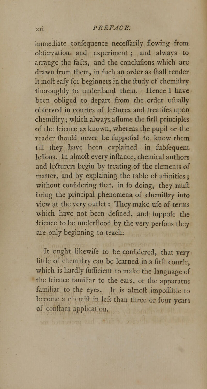 immediate confequence neceflarily flowing from obfervation. and experiment ; and always to arrange the fa&s, and the conclufions which are drawn from them, in fuch an order as mall render it moll eafy for beginners in the ftudy of chemiftry thoroughly to underftand them. Hence I have been obliged to depart from the order ufually obferved in courfes of lectures and treatifes upon chemiftry; which always affume the firft principles of the fcience as known, whereas the pupil or the reader fliould never be fuppofed to know them till they have been explained in fubfequent lelfons. In almoft every inftance, chemical authors and lecturers begin by treating of the elements of matter, and by explaining the table of affinities; without confidering that, in fo doing, they mud bring the principal phenomena of chemiftry into view at the very outfet: They make ufe of terms which have not been defined, and fuppofe the fcience to be underftood by the very perfons they are only beginning to teach. It ought likewife to be confidered, that very little of chemiftry can be learned in a firft courfe, which is hardly fufficient to make the language of the fcience familiar to the ears, or the apparatus familiar to the eyes. It is almoft impoffible to become a chemift in lefs than three or four years of conftant application.