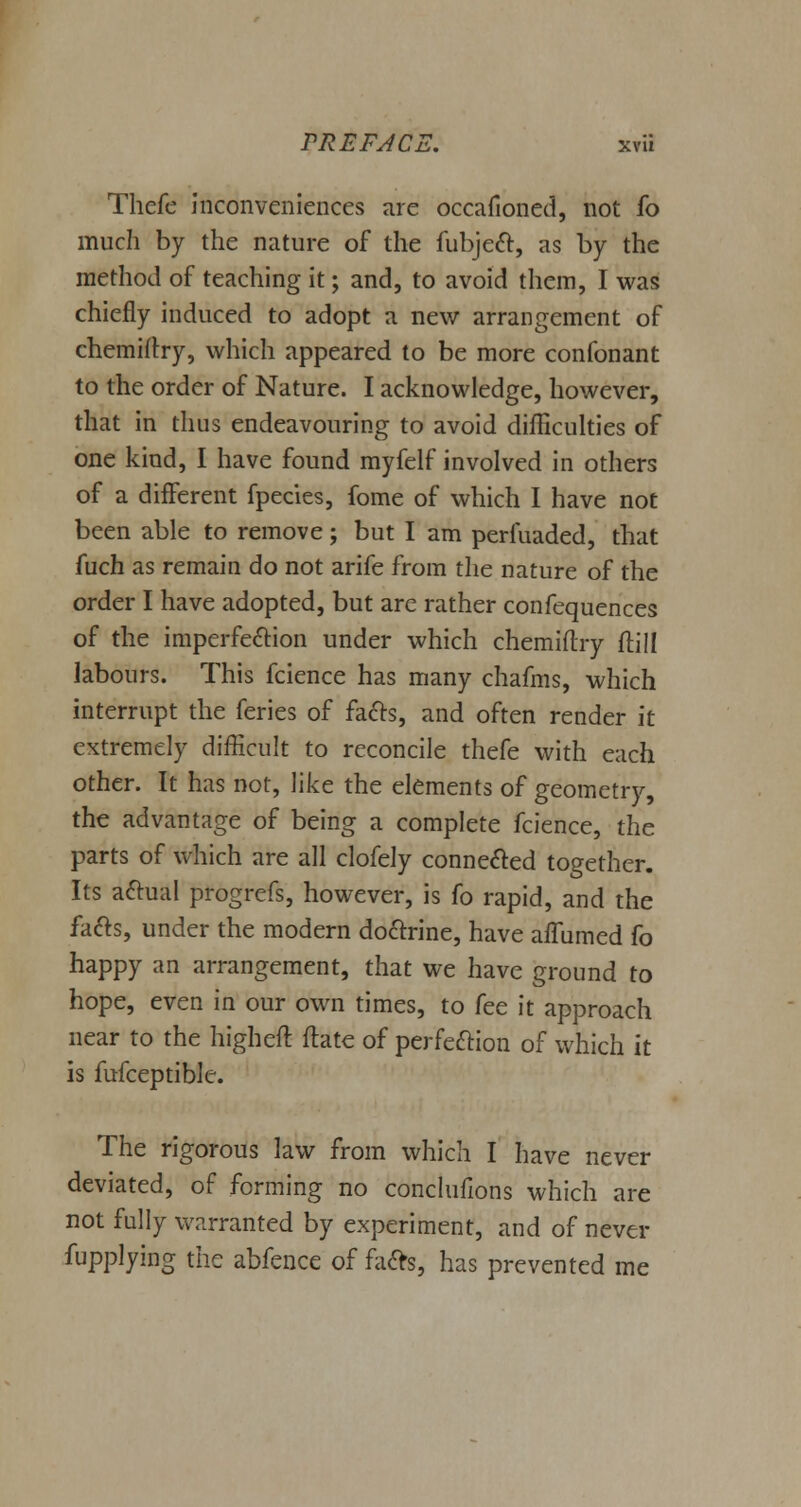 Thefe inconveniences are occafioned, not fo much by the nature of the fubject, as by the method of teaching it; and, to avoid them, I was chiefly induced to adopt a new arrangement of chemiftry, which appeared to be more confonant to the order of Nature. I acknowledge, however, that in thus endeavouring to avoid difficulties of one kind, I have found myfelf involved in others of a different fpecies, fome of which I have not been able to remove; but I am perfuaded, that fuch as remain do not arife from the nature of the order I have adopted, but are rather confequences of the imperfection under which chemiftry ftill labours. This fcience has many chafms, which interrupt the feries of facts, and often render it extremely difficult to reconcile thefe with each other. It has not, like the elements of geometry, the advantage of being a complete fcience, the parts of which are all clofely connected together. Its actual progrefs, however, is fo rapid, and the facts, under the modern doctrine, have afTumed fo happy an arrangement, that we have ground to hope, even in our own times, to fee it approach near to the high eft ftate of perfection of which it is fufceptible. The rigorous law from which I have never deviated, of forming no conclufions which are not fully warranted by experiment, and of never fupplying the abfence of facts, has prevented me