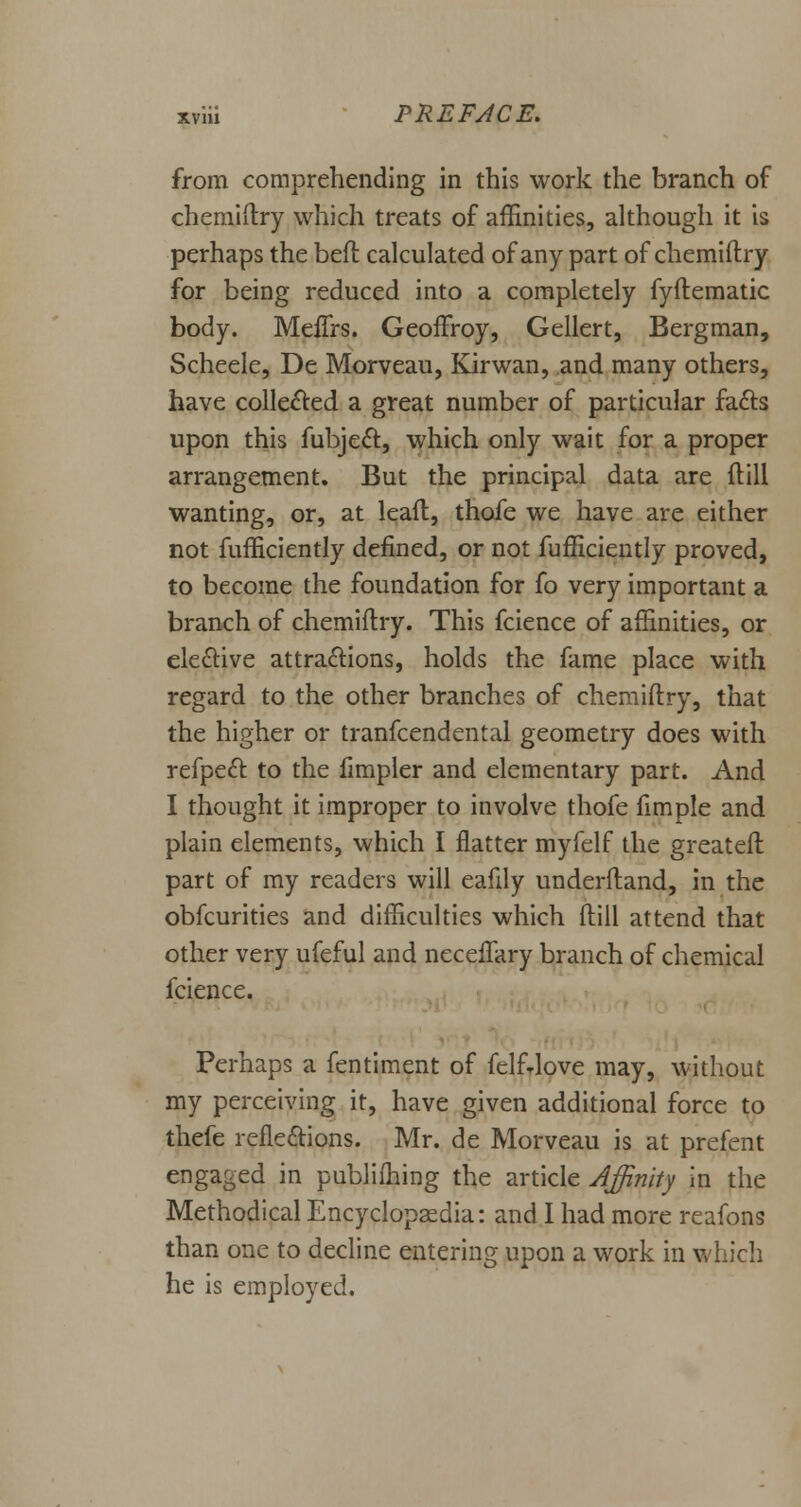 from comprehending in this work the branch of chemiftry which treats of affinities, although it is perhaps the beft calculated of any part of chemiftry for being reduced into a completely fyftematic body. Meflrs. Geoffroy, Gellert, Bergman, Scheele, De Morveau, Kirwan, and many others, have collected a great number of particular facts upon this fubject, which only wait for a proper arrangement. But the principa.1 data are {till wanting, or, at leaft, thofe we have are either not fufficiently defined, or not fufficiently proved, to become the foundation for fo very important a branch of chemiftry. This fcience of affinities, or elective attractions, holds the fame place with regard to the other branches of chemiftry, that the higher or tranfcendental geometry does with refpeft to the fimpler and elementary part. And I thought it improper to involve thofe fimple and plain elements, which I flatter myfelf the greateft part of my readers will eafily underftand, in the obfcurities and difficulties which ftill attend that other very ufeful and necefTary branch of chemical fcience. Perhaps a fentiment of felfrlove may, without my perceiving it, have given additional force to thefe refle&ions. Mr. de Morveau is at prefent engaged in publifhing the article Affinity in the Methodical Encyclopaedia: and I had more reafons than one to decline entering upon a work in which he is employed.