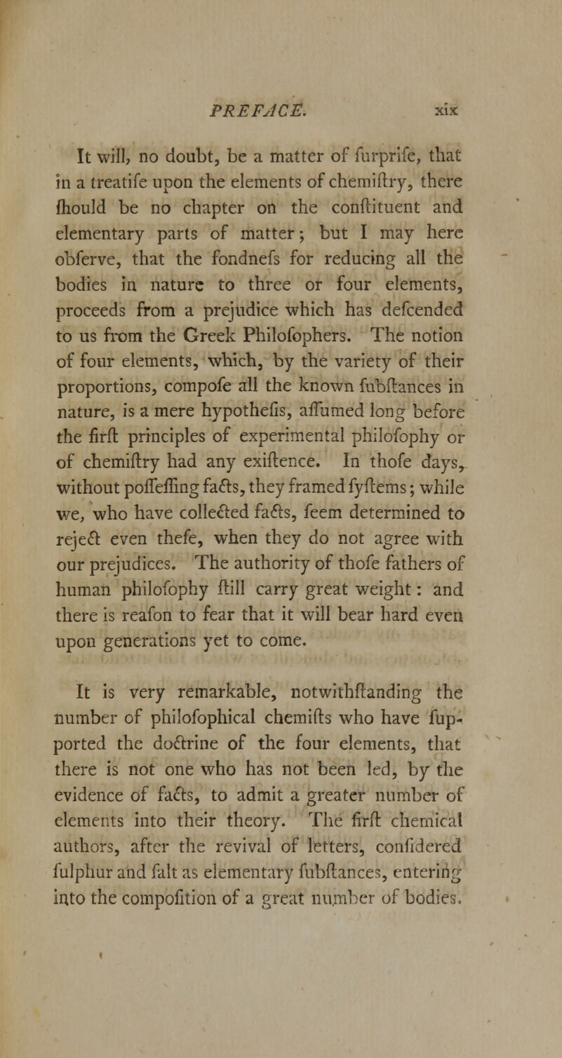 It will, no doubt, be a matter of furprife, that in a treatife upon the elements of chemiftry, there mould be no chapter on the condiment and elementary parts of matter; but I may here obferve, that the fondnefs for reducing all the bodies in nature to three or four elements, proceeds from a prejudice which has defcended to us from the Greek Philofophers. The notion of four elements, which, by the variety of their proportions, compofe all the known fubftances in nature, is a mere hypothecs, aflumed long before the firft principles of experimental philofophy or of chemiftry had any exiftence. In thofe days, without poueffing fa&s, they framed fyftems; while we, who have collected fa&s, feem determined to reject even thefe, when they do not agree with our prejudices. The authority of thofe fathers of human philofophy ftill carry great weight: and there is reafon to fear that it will bear hard even upon generations yet to come. It is very remarkable, notwithstanding the number of philofophical chemifts who have fup- ported the doctrine of the four elements, that there is not one who has not been led, by the evidence of facts, to admit a greater number of elements into their theory. The firft chemical authors, after the revival of letters, confidered fulphur and fait as elementary fubftances, entering into the compofition of a great number of bodies.