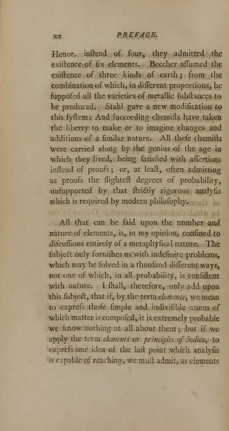 Hence, indead of four, they admitted the exigence of fix elements. Beccher aftumed the exidence of three kinds of earth; from the combination of which, in different proportions, he fuppofed all the varieties of metallic fubdances to be produced. Stahl gave a new modification to this fydem: And fucceeding chemifts have taken the liberty to make or to imagine changes and additions of a fimilar nature. All thefe chemifts were carried along by the genius of the age iu which they lived, being fatisfied with afTertions inftead of proofs; or, at leaft, often admitting as proofs the {lighted degrees of probability, unsupported by that ftri&ly rigorous analyfis which is required by modern philofophy. All that can be faid upon the number and nature of elements, is, in my opinion, confined to difcuflions entirely of a metaphyiical nature. The fubjeft only furnifhes us with indefinite problems, which may be folved in a thoufand different ways, not one of which, in all probability, is confident with nature. I fhall, therefore, only add upon this fubjeft, that if, by the term element, we mean to exprefs thofe fimple and indivifible atoms of which matter is compofed, it is extremely probable we know nothing at all about them; but if we- apply the term elements or principles of bodies, to cfs our idea of the lad point which analyfis is capable pf reaching, we mud admit, as elements