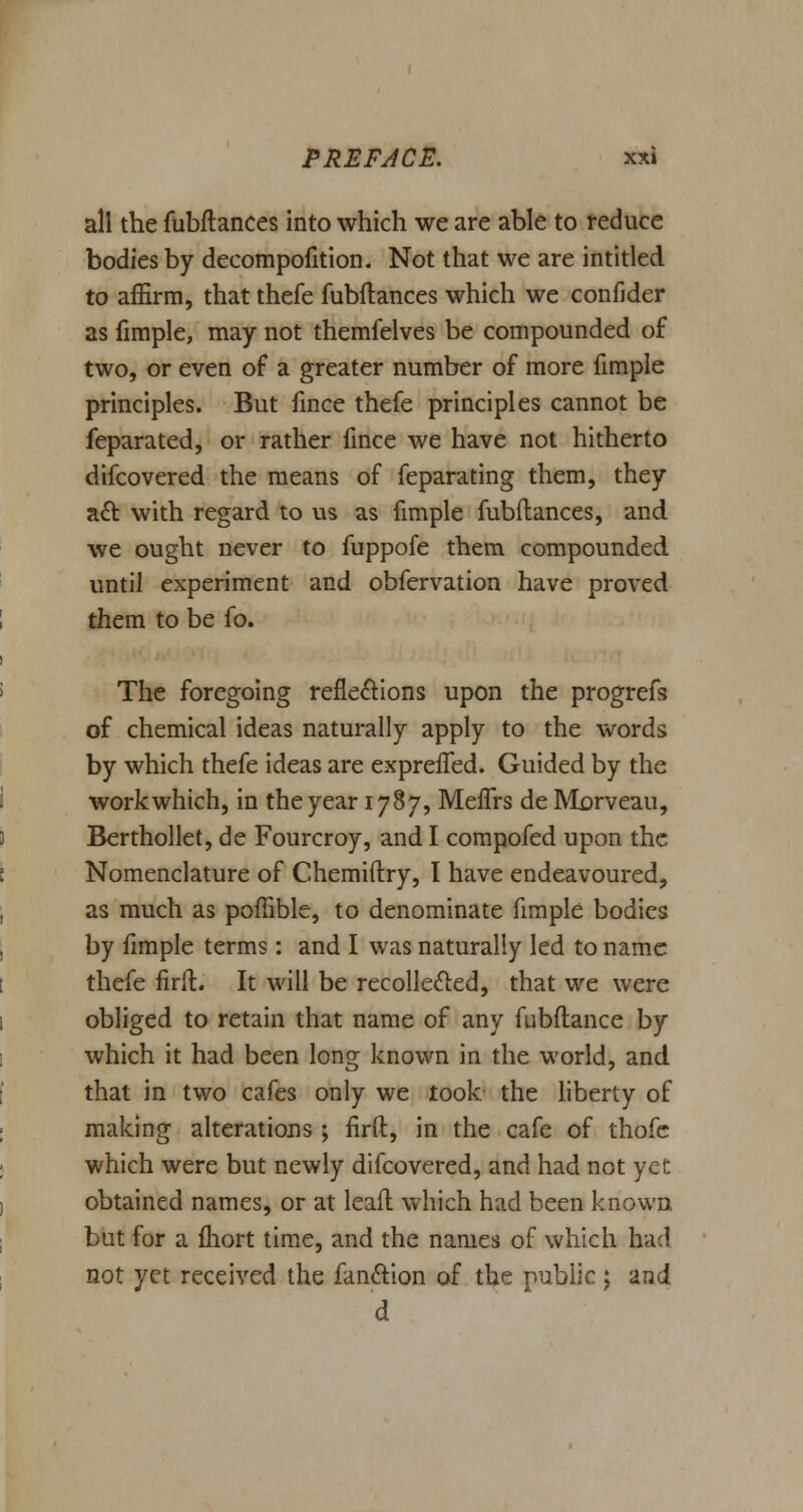 all the fubftances into which we are able to reduce bodies by decompofition. Not that we are intitled to affirm, that thefe fubftances which we confider as fimple, may not themfelves be compounded of two, or even of a greater number of more fimple principles. But fince thefe principles cannot be feparated, or rather fince we have not hitherto difcovered the means of feparating them, they a£t, with regard to us as fimple fubftances, and we ought never to fuppofe them compounded until experiment and obfervation have proved them to be fo. The foregoing reflections upon the progrefs of chemical ideas naturally apply to the words by which thefe ideas are expreffed. Guided by the workwhich, in the year 1787, Meffrs de Morveau, Berthollet, de Fourcroy, and I compofed upon the Nomenclature of Chemiftry, I have endeavoured, as much as poffible, to denominate fimple bodies by fimple terms: and I was naturally led to name thefe firft. It will be recollected, that we were obliged to retain that name of any fubftance by which it had been long known in the world, and that in two cafes only we took the liberty of making alterations ; firft, in the cafe of thofe which were but newly difcovered, and had not yet obtained names, or at leaft which had been known but for a fhort time, and the names of which bad not yet received the fan&ion of the public j znd d