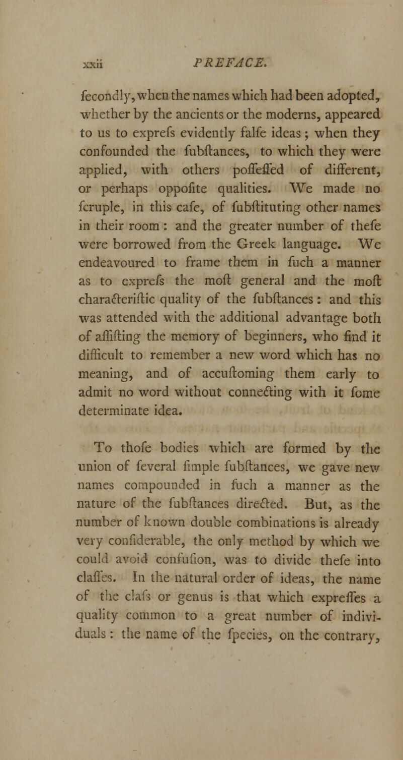 fecondly, when the names which had been adopted, whether by the ancients or the moderns, appeared to us to exprefs evidently falfe ideas; when they confounded the fubftances, to which they were applied, with others poflefled of different, or perhaps oppofite qualities. We made no fcruple, in this cafe, of fubftituting other names in their room: and the greater number of thefe were borrowed from the Greek language. We endeavoured to frame them in fuch a manner as to exprefs the moft general and the moft charatteriftic quality of the fubftances: and this was attended with the additional advantage both of afhfting the memory of beginners, who find it difficult to remember a new word which has no meaning, and of accuftoming them early to admit no word without connecting with it feme determinate idea. To thofe bodies which are formed by the union of feveral fimple fubftances, we gave new names compounded in fuch a manner as the nature of the fubftances directed. But, as the number of known double combinations is already very confiderable, the only method by which we could avoid confufion, was to divide thefe into claflss. In the natural order of ideas, the name of the claft or genus is that which expreffes a quality common to a great number of indivi- duals : the name of the fpecies, on the contrary,