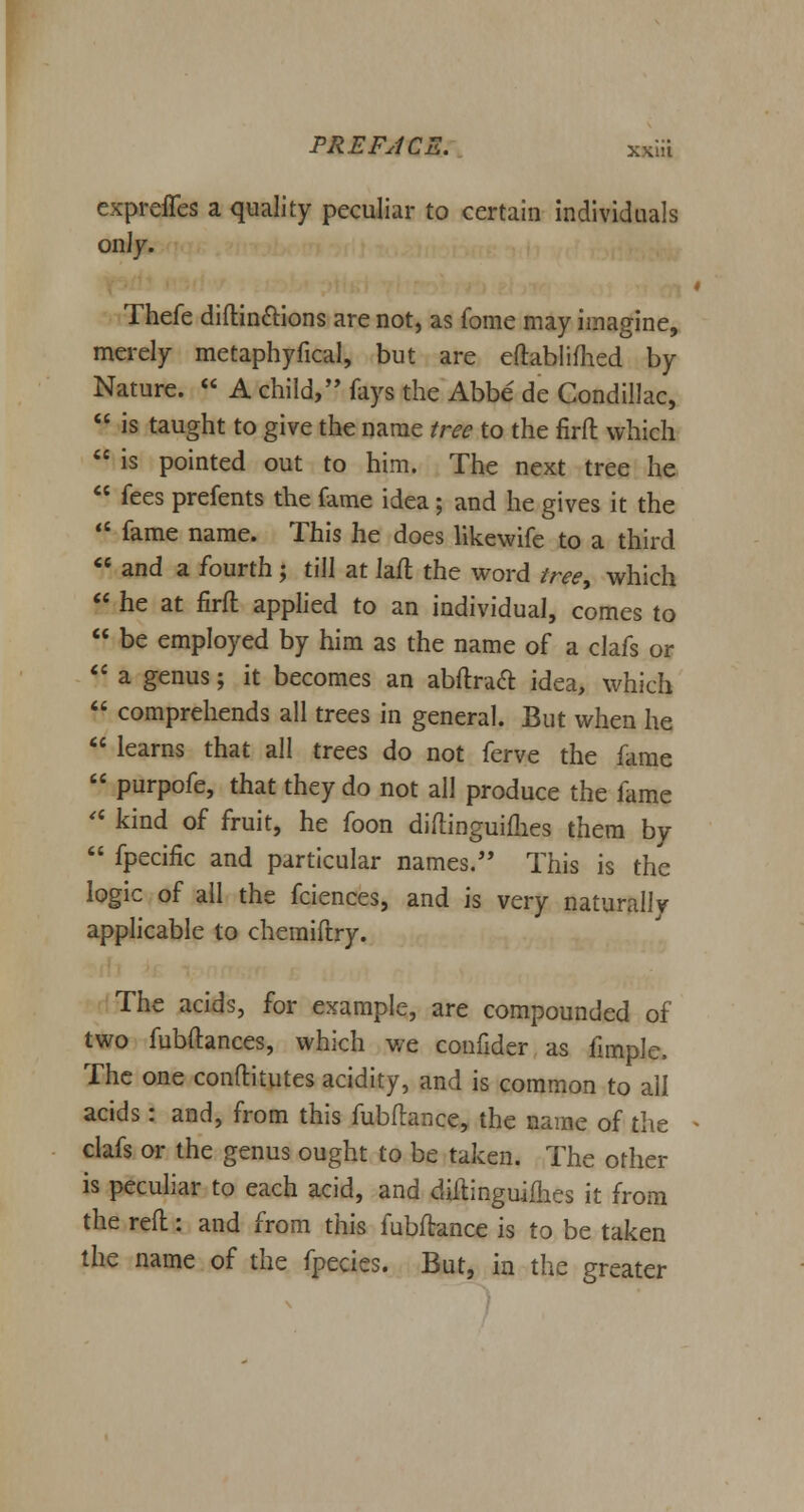 expreffes a quality peculiar to certain individuals only. Thefe diftin&ions are not, as fome may imagine, merely metaphyfical, but are eftablifhed by Nature.  A child/' fays the Abbe de Condillac,  is taught to give the name tree to the firft which  is pointed out to him. The next tree he  fees prefents the fame idea ; and he gives it the «f fame name. This he does likewife to a third  and a fourth ; till at laft the word tree, which  he at firft applied to an individual, comes to  be employed by him as the name of a clafs or  a genus; it becomes an abftracl: idea, which  comprehends all trees in general. But when he  learns that all trees do not ferve the fame  purpofe, that they do not all produce the fame  kind of fruit, he foon diftinguiflies them by  fpecific and particular names. This is the logic of all the fciences, and is very naturally applicable to chemiftry. The acids, for example, are compounded of two fubftances, which we confider as fimple. The one conftitutes acidity, and is common to all acids: and, from this fubflance, the name of the clafs or the genus ought to be taken. The other is peculiar to each acid, and diftinguimes it from the reft: and from this fubftance is to be taken the name of the fpecies. But, in the greater