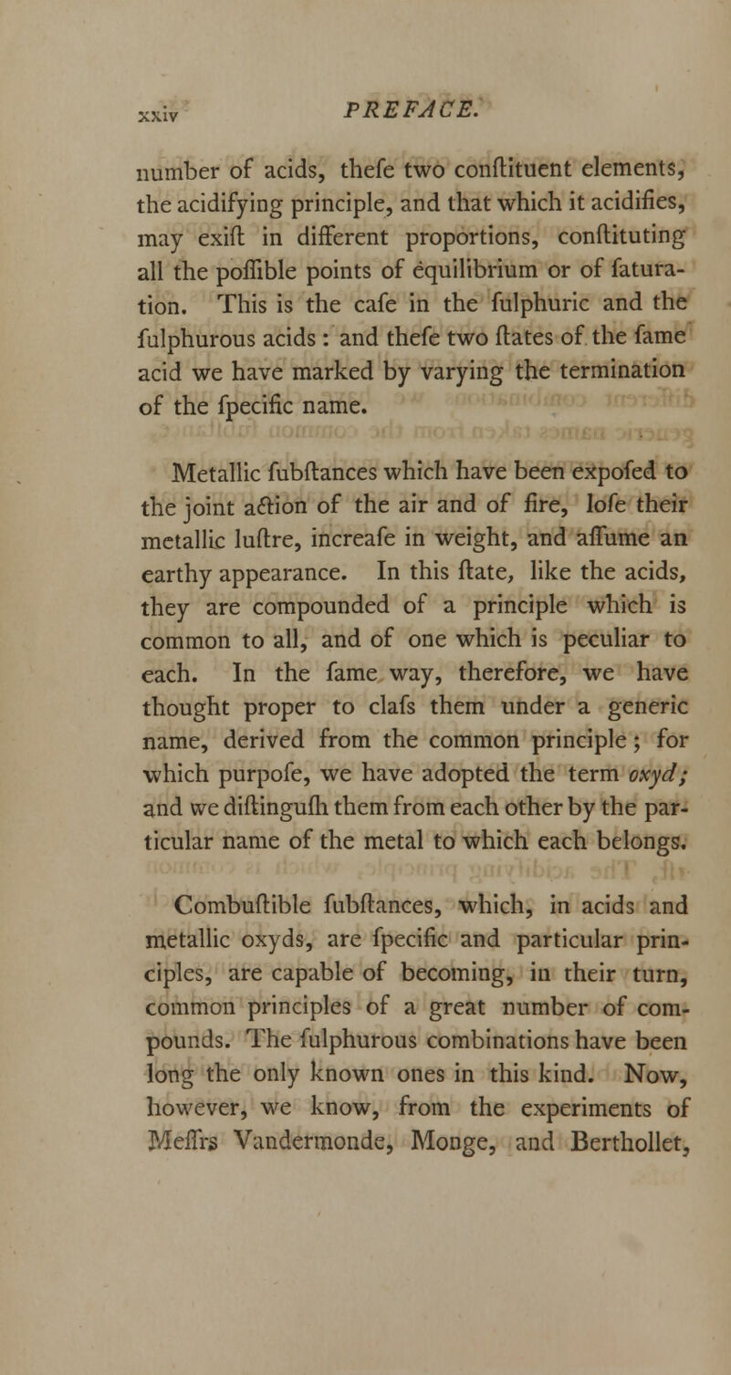 number of acids, thefe two conflituent elements, the acidifying principle, and that which it acidifies, may exifl in different proportions, conflicting all the poffible points of equilibrium or of fatura- tion. This is the cafe in the fulphuric and the fulphurous acids : and thefe two ftates of the fame acid we have marked by varying the termination of the fpecific name. Metallic fubflances which have been expofed to the joint aftion of the air and of fire, lofe their metallic luflre, increafe in weight, and afTurne an earthy appearance. In this flate, like the acids, they are compounded of a principle which is common to all, and of one which is peculiar to each. In the fame way, therefore, we have thought proper to clafs them under a generic name, derived from the common principle; for which purpofe, we have adopted the term oxyd; and we diflingufh them from each other by the par- ticular name of the metal to which each belongs. Combuflible fubflances, which, in acids and metallic oxyds, are fpecific and particular prin- ciples, are capable of becoming, in their turn, common principles of a great number of com- pounds. The fulphurous combinations have been long the only known ones in this kind. Now, however, we know, from the experiments of Meffrs Vandermonde, Monge, and Berthollet,