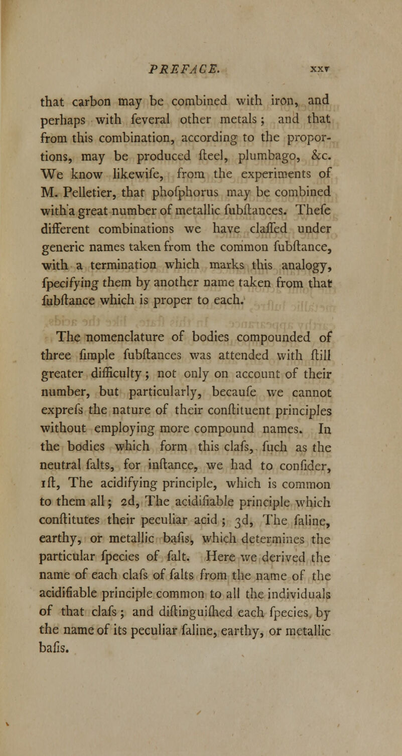 that carbon may be combined with iron, and perhaps with feveral other metals; and that from this combination, according to the propor- tions, may be produced fleel, plumbago, &c. We know likewife, from the experiments of M. Pelletier, that phofphorus may be combined with a great number of metallic fubflances. Thefe different combinations we have claffed under generic names taken from the common fubftance, with a termination which marks this analogy, fpecifying them by another name taken from that fubftance which is proper to each. The nomenclature of bodies compounded of three fimple fubftances was attended with ftill greater difficulty; not only on account of their number, but particularly, becaufe we cannot exprefs the nature of their conftituent principles without employing more compound names. In the bodies which form this clafs, fuch as the neutral falts, for inftance, we had to confider, ift, The acidifying principle, which is common to them all; 2d, The acidifiable principle which conftitutes their peculiar acid ; 3d, The faline, earthy, or metallic bans, which determines the particular fpecies of fait. Here we derived the name of each clafs of falts from the name of the acidifiable principle common to all the individuals of that clafs ; and diftinguiftied each fpecies. by the name of its peculiar faline, earthy, or metallic balls.