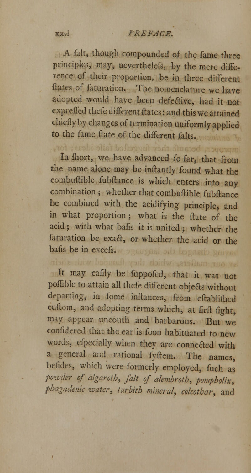 A fait, though compounded of the fame three principles, may, nevertheless, by the mere diffe- rence of their proportion, be in three different Mates of faturation. The nomenclature we have adopted would have been defective, had it not exprefled thefe different ftates: and this we attained chiefly by changes of termination uniformly applied to the fame ftate of the different falts. In fliort, we have advanced fo far, that from the name alone may be inftantly found what the combuftible fubftance is which enters into any combination ; whether that combuftible fubftance be combined with the acidifying principle, and in what proportion; what is the ftate of the acid; with what bafis it is united; whether the faturation be exact, or whether the acid or the bafis be in excefs. It may eafily be fuppofed, that it was not poftible to attain all thefe different objects without departing, in fome inftances, from eftablifhed cuftom, and adopting terms which, at firft fight, may appear uncouth and barbarous. But we confidered that the ear is foon habituated to new words, efpecially when they are connected with a general and rational fyftem. The names, befides, which were formerly employed, fuch as powder of algaroth, fait of alembroth, pompbolix, phagadenic water, turbith mineral, colcotbar, and