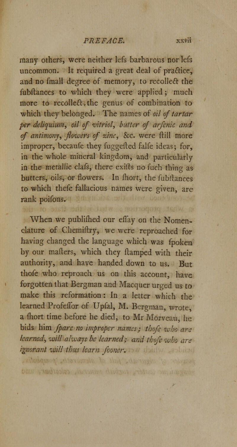 many others, were neither lefs barbarous nor lefs uncommon. It required a great deal of practice, and no fmall degree of memory, to recollect the fubftances to which they were applied; much more to recollect:,the genus of combination to which they belonged. The names of oil of tartar per deliquium, oil of vitriol, butter of arfenic and of antimony, flowers of zinc, &c. were ftill more improper, becaufe they fuggefted falfe ideas; for, in the whole mineral kingdom, and particularly in the metallic clafs, there exifts no fuch thing as butters, oils, or flowers. In fhort, the fubihnces to which thefe fallacious names were given, are rank poifons. When we publifhed our eiTay on the Nomen- clature of Chemiftry, we were reproached for having changed the language which was fpoken by our mafters, which they damped with their authority, and have handed down to us. But thofe who reproach us on this account, have forgotten that Bergman and Macquer urged us to make this reformation: In a letter which the learned ProfefTor of Upfal, M. Bergman, wrote, a fhort time before he died, to Mr Morveau, he bids him fpare no improper names; thofe ivho are learned, will always be learned; and thofe who are ignorant will thus learn fooncr.