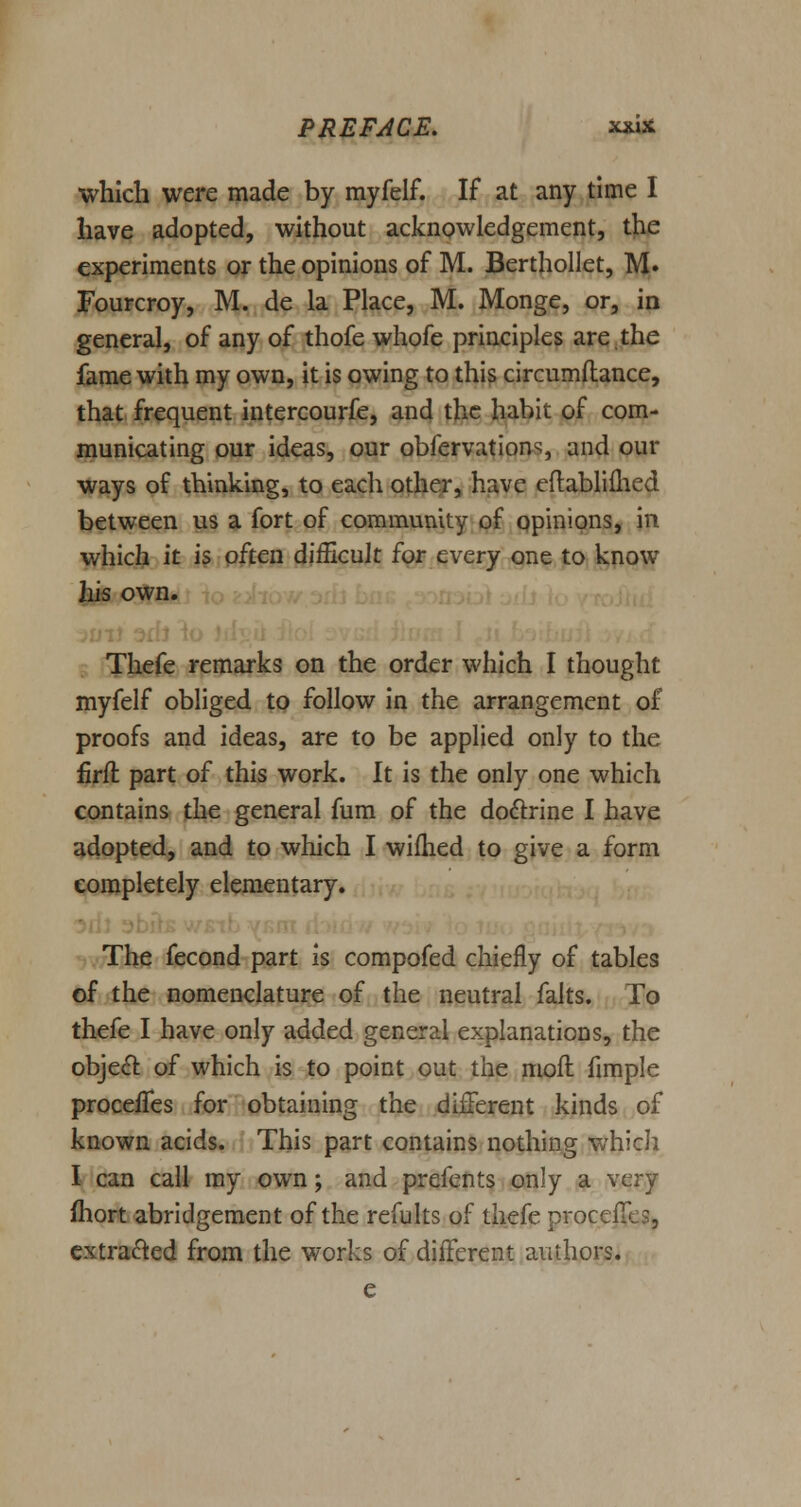 which were made by myfelf. If at any time I have adopted, without acknowledgement, the experiments or the opinions of M. Berthollet, M. Fourcroy, M. de la Place, M. Monge, or, in general, of any of thofe whofe principles are,the fame with my own, it is owing to this circumftance, that frequent intercourfe, and the habit of com- municating our ideas, our obfervation^, and our ways of thinking, to each other, have eflablifhed between us a fort of community of opinions, in which it is often difficult for every one to know his own. Thefe remarks on the order which I thought myfelf obliged to follow in the arrangement of proofs and ideas, are to be applied only to the iirft part of this work. It is the only one which contains the general fum of the doctrine I have adopted, and to which I wifhed to give a form completely elementary. The fecond part is compofed chiefly of tables of the nomenclature of the neutral falts. To thefe I have only added general explanations, the object of which is to point out the moil fimple proceffes for obtaining the different kinds of known acids. This part contains nothing which I can call my own; and prefents only a very fhort abridgement of the refults of thefe proceflcs, extracted from the works of different authors.