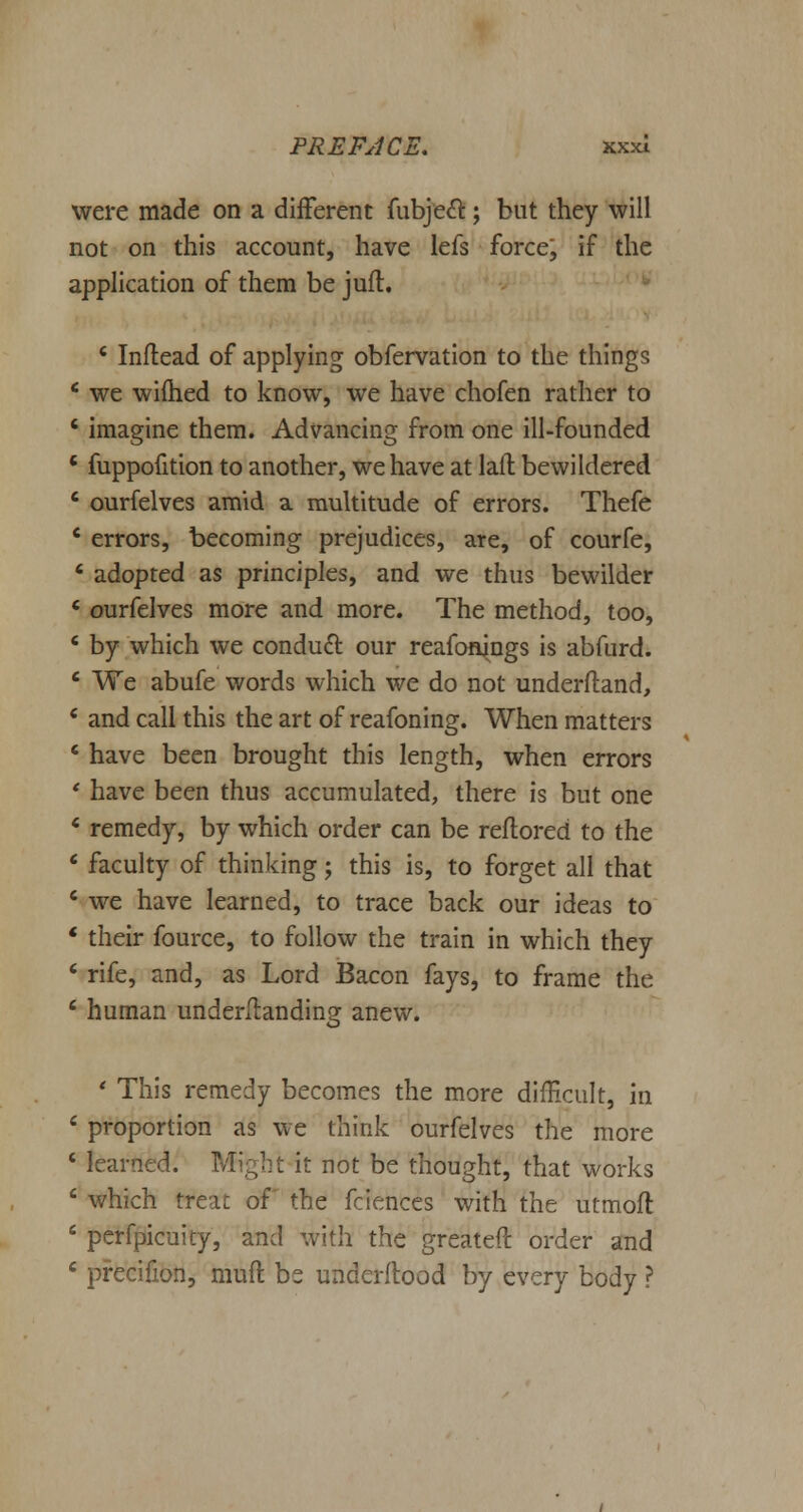 were made on a different fubjeft; but they will not on this account, have lefs force; if the application of them be juft. * Inftead of applying obfervation to the things ' we wifhed to know, we have chofen rather to ' imagine them. Advancing from one ill-founded ' fuppofition to another, we have at laft bewildered ' ourfelves amid a multitude of errors. Thefe c errors, becoming prejudices, are, of courfe, 6 adopted as principles, and we thus bewilder ' ourfelves more and more. The method, too, ' by which we conduct our reafonings is abfurd. ' We abufe words which we do not underftand, c and call this the art of reafoning. When matters ' have been brought this length, when errors ' have been thus accumulated, there is but one * remedy, by which order can be reftored to the * faculty of thinking; this is, to forget all that 4 we have learned, to trace back our ideas to ' their fource, to follow the train in which they ' rife, and, as Lord Bacon fays, to frame the 6 human under/landing anew. ' This remedy becomes the more difficult, in 6 proportion as we think ourfelves the more ' learned. Mi;;ht it not be thought, that works ' which treat of the fciences with the utmoft 6 perfpicuity, and with the greateft order and 4 precifion, mud be underflood by every body ?