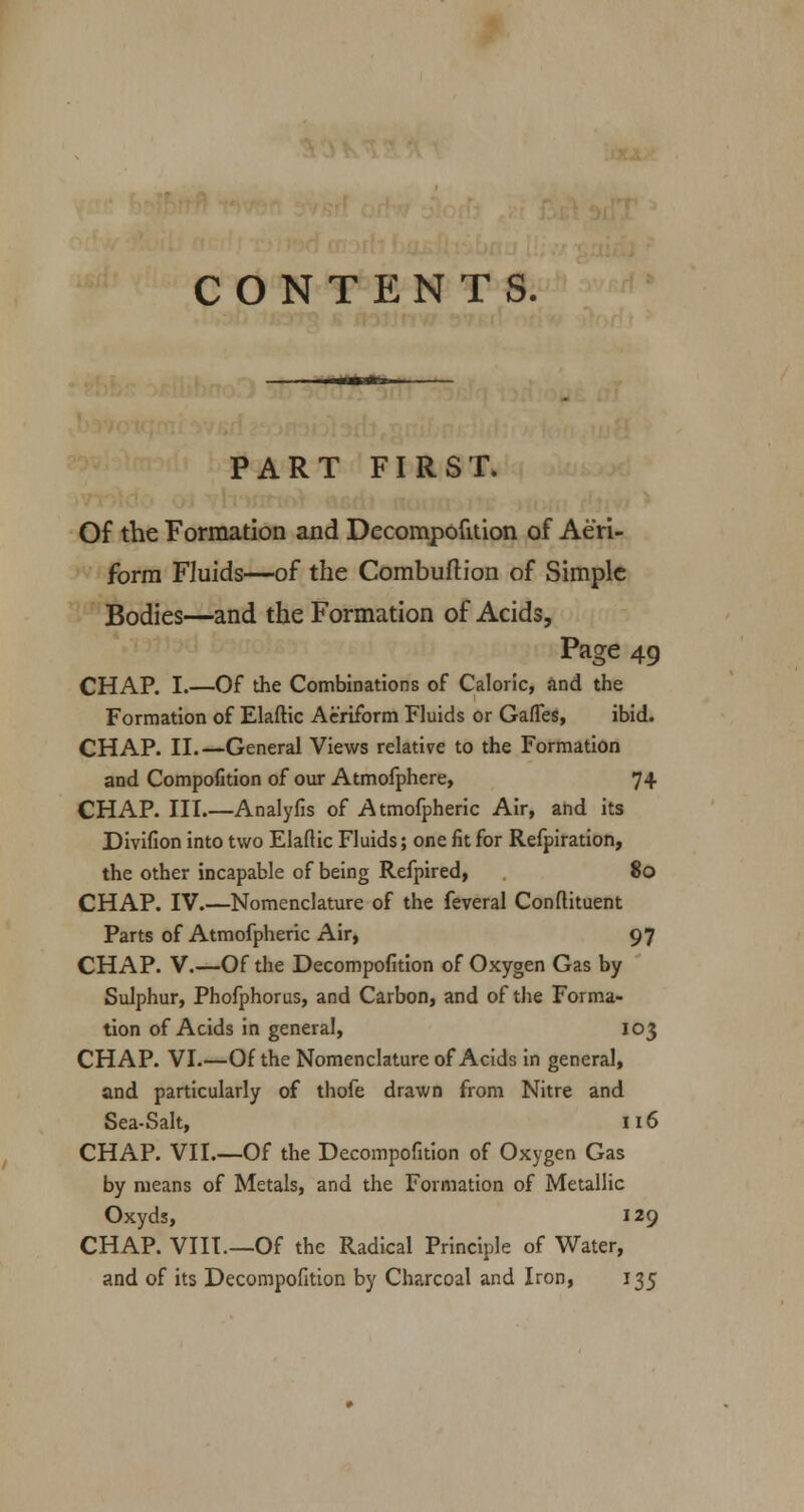 CONTENTS. PART FIRST. Of the Formation and Decompofition of Aeri- form Fluids—of the Combuftion of Simple Bodies—and the Formation of Acids, Page 49 CHAP. I.—Of the Combinations of Caloric, and the Formation of Elaftic Aeriform Fluids or Gaffes, ibid. CHAP. II.—General Views relative to the Formation and Compofition of our Atmofphere, 74 CHAP. III.—Analyfis of Atmofpheric Air, and its Divifion into two Elaftic Fluids; one fit for Refpiration, the other incapable of being Refpired, 80 CHAP. IV.—Nomenclature of the feveral Conftituent Parts of Atmofpheric Air, 97 CHAP. V.—Of the Decompofition of Oxygen Gas by Sulphur, Phofphorus, and Carbon, and of the Forma- tion of Acids in general, 103 CHAP. VI.—Of the Nomenclature of Acids in general, and particularly of thofe drawn from Nitre and Sea-Salt, 116 CHAP. VII.—Of the Decompofition of Oxygen Gas by means of Metals, and the Formation of Metallic Oxyds, 129 CHAP. VIII—Of the Radical Principle of Water, and of its Decompofition by Charcoal and Iron, 135