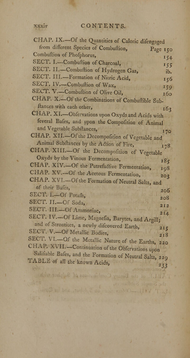 CHAP. IX.—Of the Quantities of Caloric difengaged from different Species of Combuftion, Page 150 Combuftion of Phofphorus, ! *. SECT. I.—Combuftion of Charcoal, jrr SECT. II.—Combuftion of Hydrogen Gas, ib. SECT. III.—Formation of Nitric Acid, 156 SECT. IV—Combuftion of Wax, i59 SECT. V—Combuftion of Olive Oil, x 60 CHAP. X.—Of the Combinations of Combuftible Sub- fiances with each other, jg- CHAP. XI.—Obfervations upon Oxyds and Acids with feveral Bafes, and upon the Compofition of Animal and Vegetable Subftances, x _Q CHAP. XII.—OftheDecompofition of Vegetable and Animal Subftances by the Action of Fire, ^g CHAP. XIII—Of the Decompofition of Vegetable Oxyds by tbe Vinous Fermentation, jg- CHAP. XIV.—Of the Putrefactive Fermentation, i9g CHAP. XV.—Of the Acetous Fermentation, 203 CHAP. XVI.—Of the Formation of Neutral Salts, and of their Bafes, 2o6 SECT. I.—Of Potafh, 2o8 SECT. II.—Of Soda, 2I2 SECT. Ill—Of Ammoniac, 2j. SECT. IV.—Of Lime, Magnefia, Barytes, and Argillj and of Strontites, a newly difcovered Earth, 2ic SECT. V._Of Metallic Bodies, 2 j 3 SECT. VI—Of the Metallic Nature of the Earths, 220 CHAP. XVII.—Continuation of the Obfervations upon ^ Salifiable Bafes, and the Formation of Neutral Salts, 229 TABLE of all the known Acids, 2„