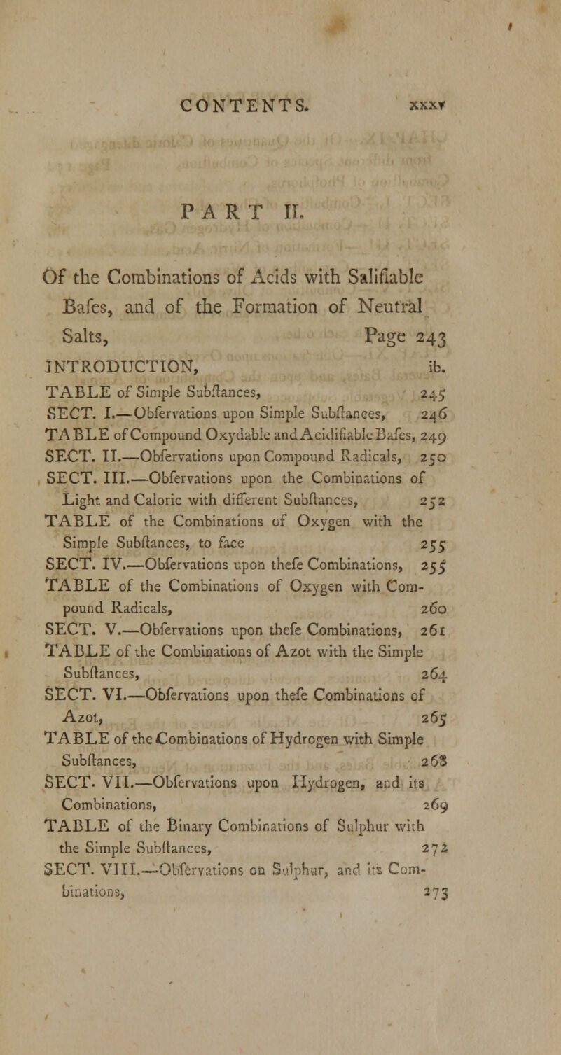 PART II. Of the Combinations of Acids with Salifiable Bafes, and of the Formation of Neutral Salts, Page 243 INTRODUCTION, ib. TABLE of Simple Subftances, 245 SECT. I.—Obfervations upon Simple Sub/lances, 246 TABLE of Compound Oxydable and Acidifiable Bafes, 249 SECT. II.—Obfervations upon Compound Radicals, 250 SECT. III.—Obfervations upon the Combinations of Light and Caloric with different Subftances, 252 TABLE of the Combinations of Oxygen with the Simple Subftances, to face 255 SECT. IV.—Obfervations upon thefe Combinations, 255 TABLE of the Combinations of Oxygen with Com- pound Radicals, 260 SECT. V.—Obfervations upon thefe Combinations, 261 TABLE of the Combinations of Azot with the Simple Subftances, 264 SECT. VI.—Obfervations upon thefe Combinations of Azot, 265 TABLE of the Combinations of Hydrogen with Simple Subftances, 268 SECT. VII.—Obfervations upon Hydrogen, and its Combinations, 269 TABLE of the Binary Combinations of Sulphur with the Simple Subftances, 2jz SECT. VIII.—Obfervations on Sulphur, and its Com- binations, 273