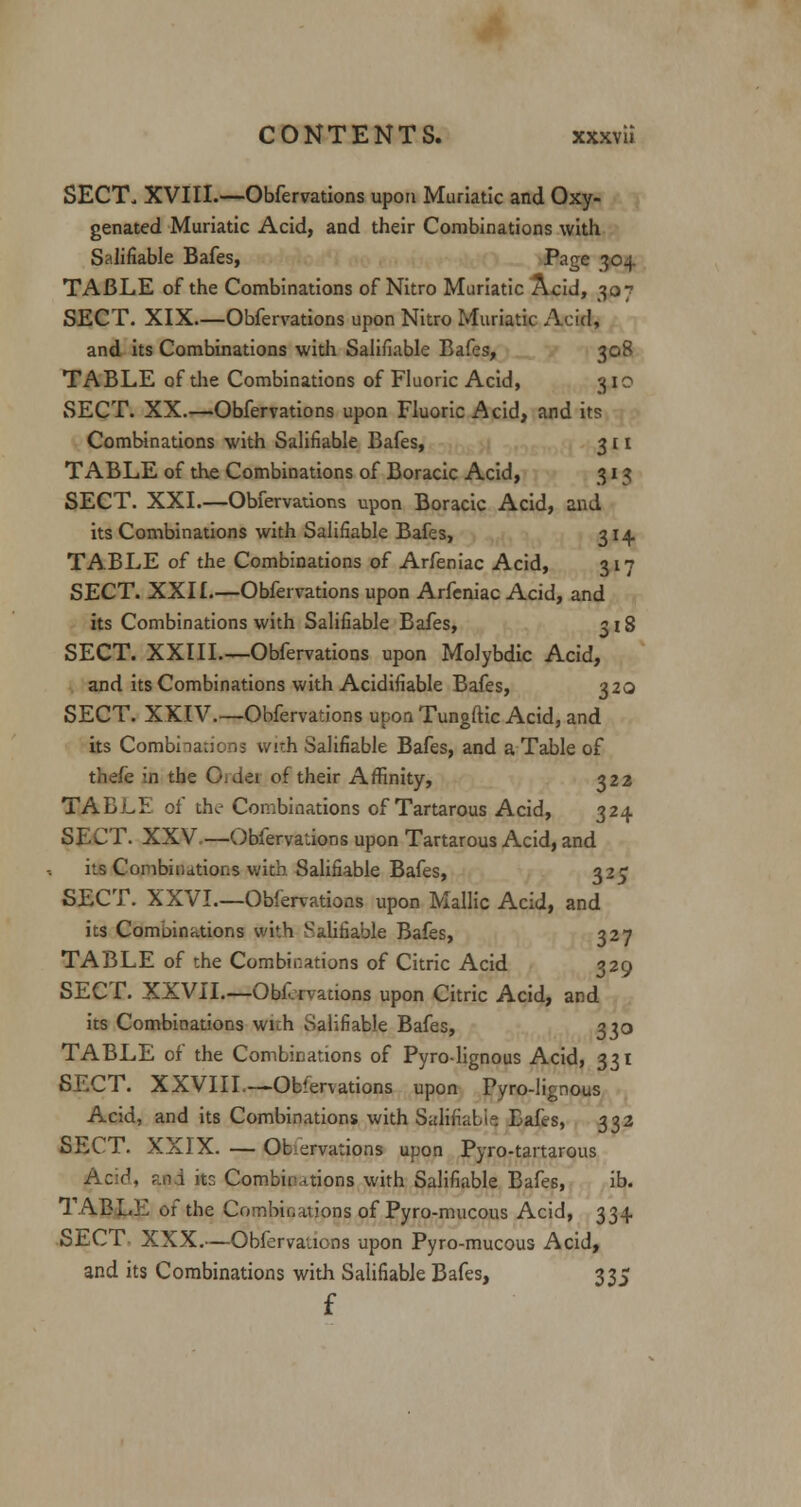 SECT. XVIII.—Obfervations upon Muriatic and Oxy- genated Muriatic Acid, and their Combinations with Salifiable Bafes, Page 304. TABLE of the Combinations of Nitro Muriatic Acid, 307 SECT. XIX—Obfervations upon Nitro Muriatic Acid, and its Combinations with Salifiable Bafes, 308 TABLE of die Combinations of Fluoric Acid, 310 SECT. XX.—-Obfervations upon Fluoric Acid, and its Combinations with Salifiable Bafes, 3 £ 1 TABLE of the Combinations of Boracic Acid, 313 SECT. XXI.—Obfervations upon Boracic Acid, and its Combinations with Salifiable Bafes, 314. TABLE of the Combinations of Arfeniac Acid, 317 SECT. XXII—Obfervations upon Arfeniac Acid, and its Combinations with Salifiable Bafes, 318 SECT. XXIII Obfervations upon Molybdic Acid, and its Combinations with Acidifiable Bafes, 320 SECT. XXIV.—Obfervations upon Tungftic Acid, and its Combinations with Salifiable Bafes, and a Table of thefe in the Oidei of their Affinity, 322 TABLP. of the- Combinations of Tartarous Acid, 324. SECT. XXV.—Obfervations upon Tartarous Acid, and its Combinations with Salifiable Bafes, 325 SECT. XXVI.—Obfervations upon Mallic Acid, and its Combinations with Salifiable Bafes, 327 TABLE of the Combinations of Citric Acid 329 SECT. XXVII.—Obfervations upon Citric Acid, and its Combinations wuh Salifiable Bafes, 330 TABLE of the Combinations of Pyro-lignous Acid, 331 SECT. XXVIII—-Observations upon Pyro-lignous Acid, and its Combinations with Salifiable Bafes, 332 SECT. XXIX. — Observations upon Pyro-tartarous Acid, r.n.i its Combinations with Salifiable Bafes, ib. TABLE of the Combinations of Pyro-mucous Acid, 334 SECT- XXX.—Obfervations upon Pyro-mucous Acid, and its Combinations with Salifiable Bafes, 335 f