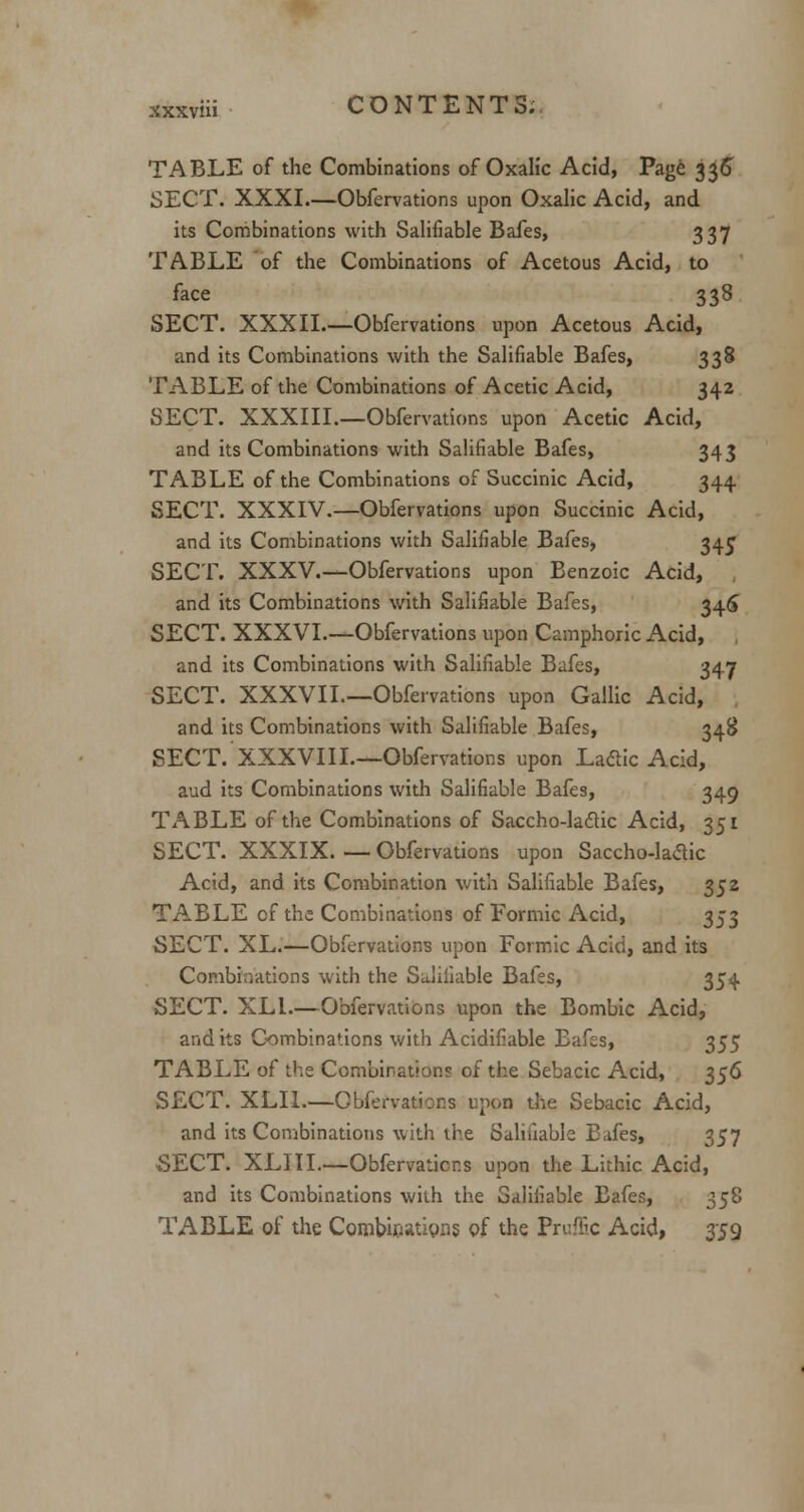 TABLE of the Combinations of Oxalic Acid, Page 336 SECT. XXXI.—Obfervations upon Oxalic Acid, and its Combinations with Salifiable Bafes, 337 TABLE of the Combinations of Acetous Acid, to face 338 SECT. XXXII.—Obfervations upon Acetous Acid, and its Combinations with the Salifiable Bafes, 338 TABLE of the Combinations of Acetic Acid, 342 SECT. XXXIII.—Obfervations upon Acetic Acid, and its Combinations with Salifiable Bafes, 343 TABLE of the Combinations of Succinic Acid, 344 SECT. XXXIV.—Obfervations upon Succinic Acid, and its Combinations with Salifiable Bafes, 34^ SECT. XXXV.—Obfervations upon Benzoic Acid, and its Combinations with Salifiable Bafes, 346 SECT. XXXVI.—Obfervations upon Camphoric Acid, and its Combinations with Salifiable Bafes, 347 SECT. XXXVII—Obfervations upon Gallic Acid, and its Combinations with Salifiable Bafes, 348 SECT.'XXXVIII.—Obfervations upon Laclic Acid, aud its Combinations with Salifiable Bafes, 349 TABLE of the Combinations of Saccho-laclic Acid, 351 SECT. XXXIX. — Obfervations upon Saccho-laclic Acid, and its Combination with Salifiable Bafes, 352 TABLE of the Combinations of Formic Acid, 353 SECT. XL.—Obfervations upon Formic Acid, and its Combinations with the Salifiable Bafes, 354 SECT. XL1.— Obfervations upon the Bombic Acid, and its Combinations with Acidifiable Bafes, 355 TABLE of the Combinations of the Sebacic Acid, 356 SECT. XLIL—Cbfervatior.s upon the Sebacic Acid, and its Combinations with the Salifiable Eafes, 357 SECT. XLIII.—Obfervations upon the Lithic Acid, and its Combinations with the Salifiable Eafes, 358 TABLE of the Combinations of the Pruffic Acid, 359