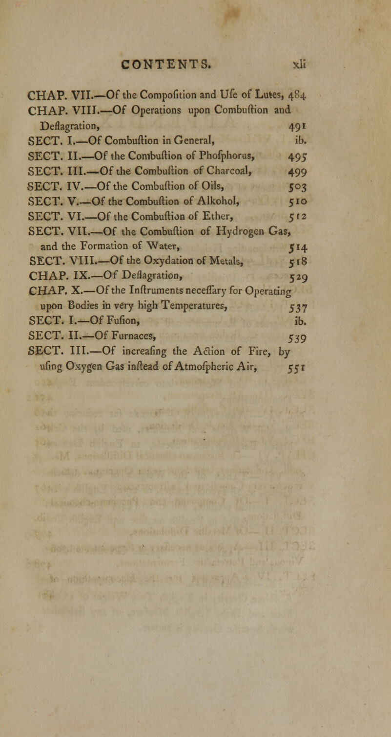 CHAP. VII.—Of the Compofition and Ufe of Lutes, 4C4. CHAP. VIII.—Of Operations upon Combuftion and Deflagration, 491 SECT. I.—Of Combuftion in General, ib. SECT. II.—Of the Combuftion of Phofphorus, 495 SECT. III.—Of the Combuftion of Charcoal, 499 SECT. IV Of the Combuftion of Oils, 503 SECT. V.~Of the Combuftion of Alkohol, 510 SECT. VI—Of the Combuftion of Ether, 512 SECT. VII.—Of the Combuftion of Hydrogen Gas, and the Formation of Water, J14 SECT. VIII.—Of the Oxydation of Metals, 518 CHAP. IX—Of Deflagration, 529 CHAP. X.—Of the Instruments necefTary for Operating upon Bodies in very high Temperatures, 537 SECT. I.—Of Fufion, ib. SECT. II.—Of Furnaces, 539 SECT. III.—Of increafing the Action of Fire, by ufing Oxygen Gas inftead of Atmofpheric Air, 551