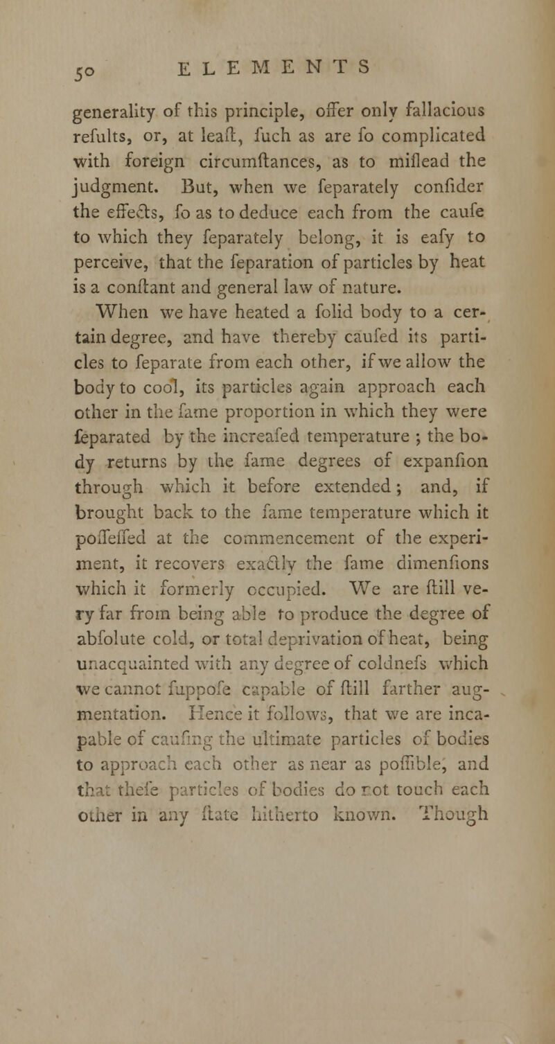 5° generality of this principle, offer only fallacious refults, or, at lead, fuch as are fo complicated with foreign circumftances, as to miflead the judgment. But, when we feparately confider the effects, fo as to deduce each from the caufe to which they feparately belong, it is eafy to perceive, that the feparation of particles by heat is a conftant and general law of nature. When we have heated a folid body to a cer- tain degree, and have thereby caufed its parti- cles to feparate from each other, if we allow the body to cool, its particles again approach each other in the fame proportion in which they were feparated by the increafed temperature ; the bo- dy returns by the fame degrees of expanfion through which it before extended; and, if brought back to the fame temperature which it poifeffed at the commencement of the experi- ment, it recovers exacllv the fame dimenfions which it formerly occupied. We are {till ve- ry far from being able to produce the degree of abfolute cold, or total deprivation of heat, being unacquainted with any degree of coldnefs which we cannot fuppofe capable of dill farther aug- mentation. Hence it follows, that we are inca- pable of car ultimate particles of bodies to approach each other as near as poffible, and that theie particles of bodies do rot touch each ouier in any ftate hitherto known. Though