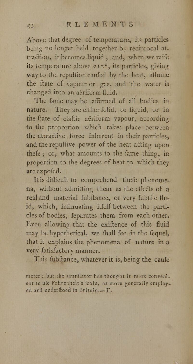 Above that degree of temperature, its particles being no longer held together b, reciprocal at- traction, it becomes liquid ; and, when we raife its temperature above 212°, its particles, giving way to the repulfion caufed by the heat, arTume the (late of vapour or gas, and the water is changed into an aeriform fluid. The fame may be affirmed of all bodies in nature. They are either folid, or liquid, or in the Mate of elaftic aeriform vapour, according to the proportion which takes place between the attractive force inherent in their particles, and the repulfive power of the heat acting upon thefe ; or, what amounts to the fame thing, in proportion to the degrees of heat to which they are expofed. It is difficult to comprehend thefe phenome- na, without admitting them as the effects of a real and material fubftance, or very fubtile flu- id, which, infinuating itfelf between the parti- cles of bodies, feparates them from each other. Even allowing that the exiftence of this fluid may be hypothetical, we mail fee in the fequel, that it explains the phenomena of nature in a very fatisfactory manner. Thi fubftance, whatever it is, being the caufe meter; but the iranflntor has thought it m~re conveni- ent to ufe Fahrenheit's fcale, as more generally employ- ed and understood in Britain.—T.