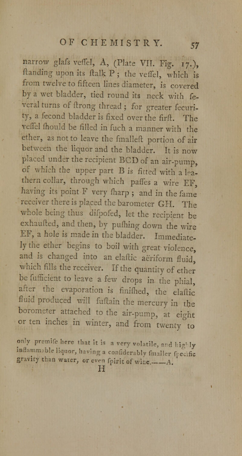 narrow glafs veflef, A, (Plate VIT. Fig. 17.), (landing upon its ftalk P ; the veiTel, which is from twelve to fifteen lines diameter, is covered by a wet bladder, tied round its neck with fe- deral turns of ftrong thread ; for greater fecuri- ty, a fecond bladder is fixed over the firft. The vefiTel mould be filled in fuch a manner with the ether, as not to leave the fmalleft portion of air between the liquor and the bladder. It is now placed under the recipient BCD of an air-pump, of which the upper part B is fitted with a lea- thern collar, through which paries a wire EF, having its point F very /harp ; and in the fame' receiver there is placed the barometer GH. The whole being thus difpofed, let the recipient be exhaufted, and then, by pufhing down the wire EF, a hole is made in the bladder. Immediate- ly the ether begins to boil with great violence, and is changed into an elafiic aeriform fluid' which fills the receiver. If the quantity of ether be fufficient to leave a few drops in. the phial, after the evaporation is finifhed, the elaftic fluid produced will fuflain the mercury in the borometer attached to the air-pump, at eight or ten inches in winter, and from twenty °to only premife here that it is a very volatile, vrd hjg< ]y inflammable liquor, having a confiderably (mailer fpecific gravity than water, or even fn\v\t 0f wjQe A H '