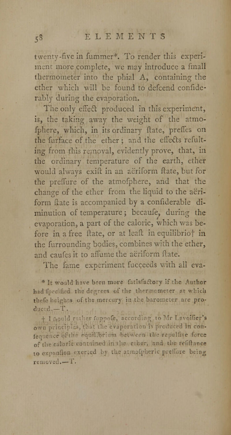 twenty-five in fummer*. To render this experi- merit more complete, we may introduce a fmall thermometer into the phial A, containing the ether which will be found to defcend confide- rably during the evaporation. The only effect produced in this experiment, is, the taking away the weight of the atmo- fphere, which, in its ordinary ftate, preifes on the fufface of the ether; and the effects refult- ing from this removal, evidently prove, that, in the ordinary temperature of the earth, ether would always exift in an aeriform ftate, but for the prelfure of the atmofphere, and that the change of the ether from the liquid to the aeri- form Hate is accompanied by a confiderable di- minution of temperature; becaufe, during the evaporation, a part of the caloric, which was be- fore in a free ftate, or at leaft in equilibriof in the furrounding bodies, combines with the ether, and caufes it to affume the aeriform ftate. The fame experiment fucceeds with all eva- * It would hsve been more fatisfaelory if the Author had!'; ch>e degrees of the thermometer at v tbefe of the mercury in the barometer are pro- duce!.—T. -j- ] fuppofe, according tr>I ifier's own pi'mci it the evaporation h produced in enn- feque between iHe repulfive force 0ft;, . and the refiftance to exnaoflou i-xer.ed by ihc atinotpheric prelfure beiag removed.— T.