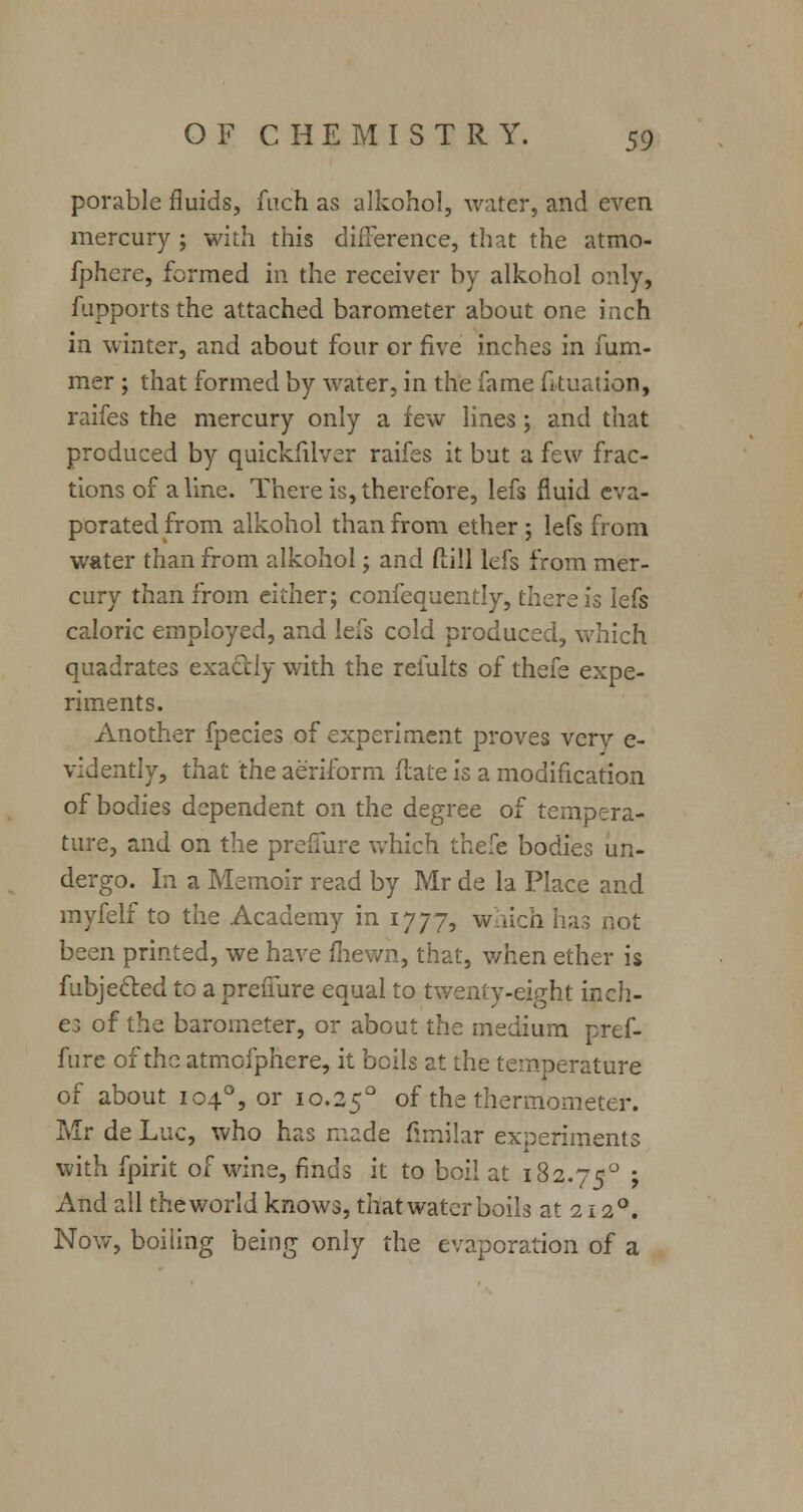 porable fluids, fuch as alkohol, water, and even mercury ; with this difference, that the atmo- fphcre, formed in the receiver by alkohol only, fupports the attached barometer about one inch in winter, and about four or five inches in fum- mer ; that formed by water, in the fame fituation, raifes the mercury only a few lines; and that produced by quickfilver raifes it but a few frac- tions of aline. There is, therefore, lefs fluid eva- porated from alkohol than from ether ; lefs from water than from alkohol; and ftill lefs from mer- cury than from either; confequently, there is lefs caloric employed, and lefs cold produced, which quadrates exactly with the remits of thefe expe- riments. Another fpecies of experiment proves vcrv e- vidently, that the aeriform (late is a modification of bodies dependent on the degree of tempera- ture, and on the preflure which thefe bodies un- dergo. In a Memoir read by Mr de la Place and myfelf to the Academy in 1777, which has not been printed, we have fhevvn, that, when ether is fubjecled to a preffure equal to twenty-eight inch- es of the barometer, or about the medium pref- fure of the atmofphere, it boils at the temperature of about 1040, or 10.250 of the thermometer. Mr de Luc, who has made fimilar experiments with fpirit of wine, finds it to boil at 182.750 > And all the world knows, that water boils at 2120. Nov/, boiling being only the evaporation of a