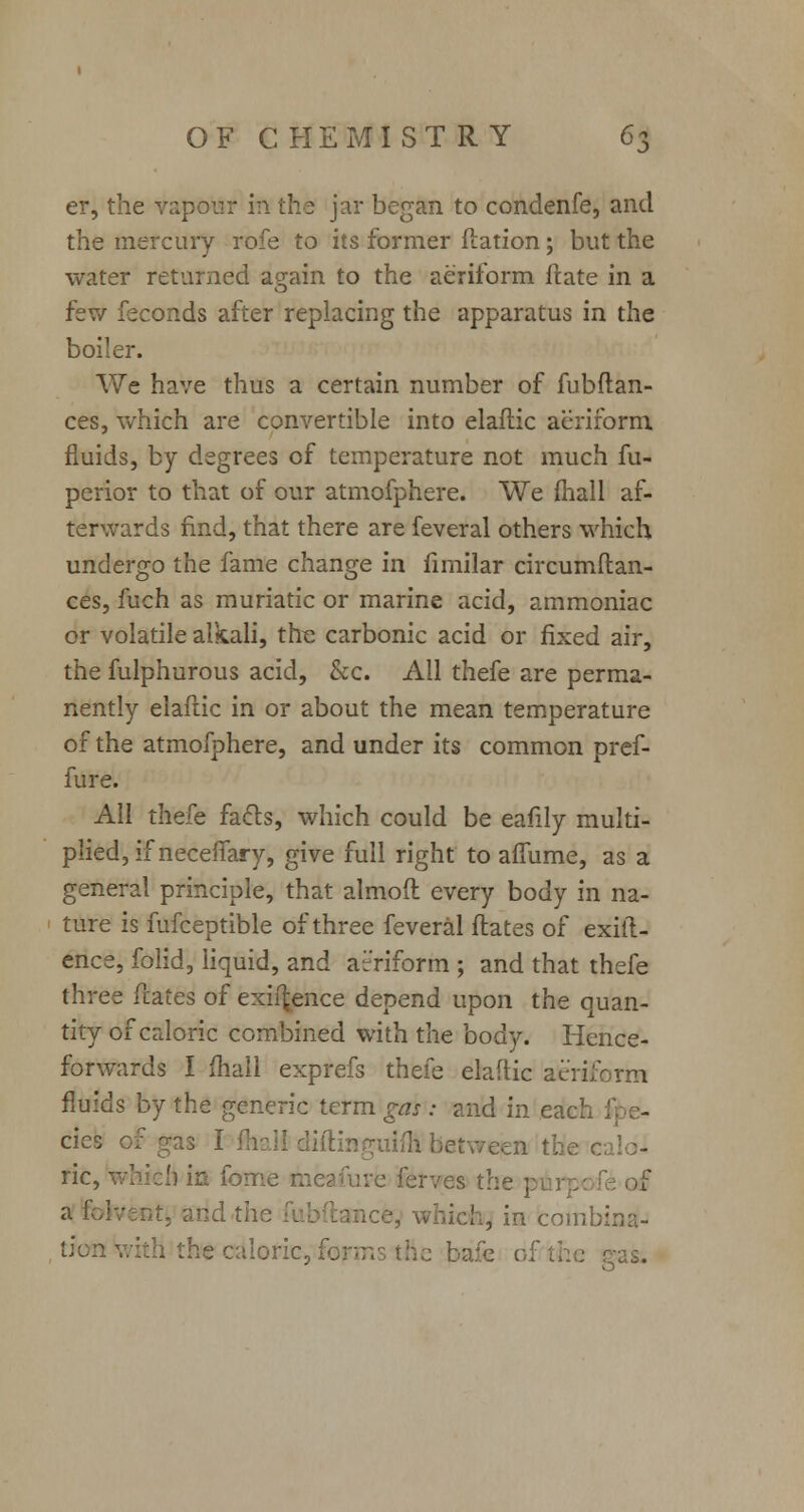 5 er, the vapour in the jar began to condenfe, and the mercury rofe to its former flation; but the water returned again to the aeriform ftate in a few ieconds after replacing the apparatus in the boiler. We have thus a certain number of fubftan- ces, which are convertible into elaftic aeriform fluids, by degrees of temperature not much fu- perior to that of our atmofphere. We mail af- terwards find, that there are feveral others which undergo the fame change in fimilar circumftan- ces, fuch as muriatic or marine acid, ammoniac or volatile alkali, the carbonic acid or fixed air, the fulphurous acid, &c. All thefe are perma- nently elaftic in or about the mean temperature of the atmofphere, and under its common pref- fure. All thefe facts, which could be eafily multi- plied, if neceifary, give full right to affume, as a general principle, that almoft every body in na- ture is fufceptible of three feveral ftates of exig- ence, folid, liquid, and atr'riform ; and that thefe three ftates of exigence depend upon the quan- tity of caloric combined with the body. Hence- forwards I mall exprefs thefe elaftic aeriform fluids by the generic term gas : and in each cies ric, which in forrie ftieafure ferves the pi; a lolvent, and the fubftaB \;h, in combina- tion with the caloric, forms ttie ! -as.