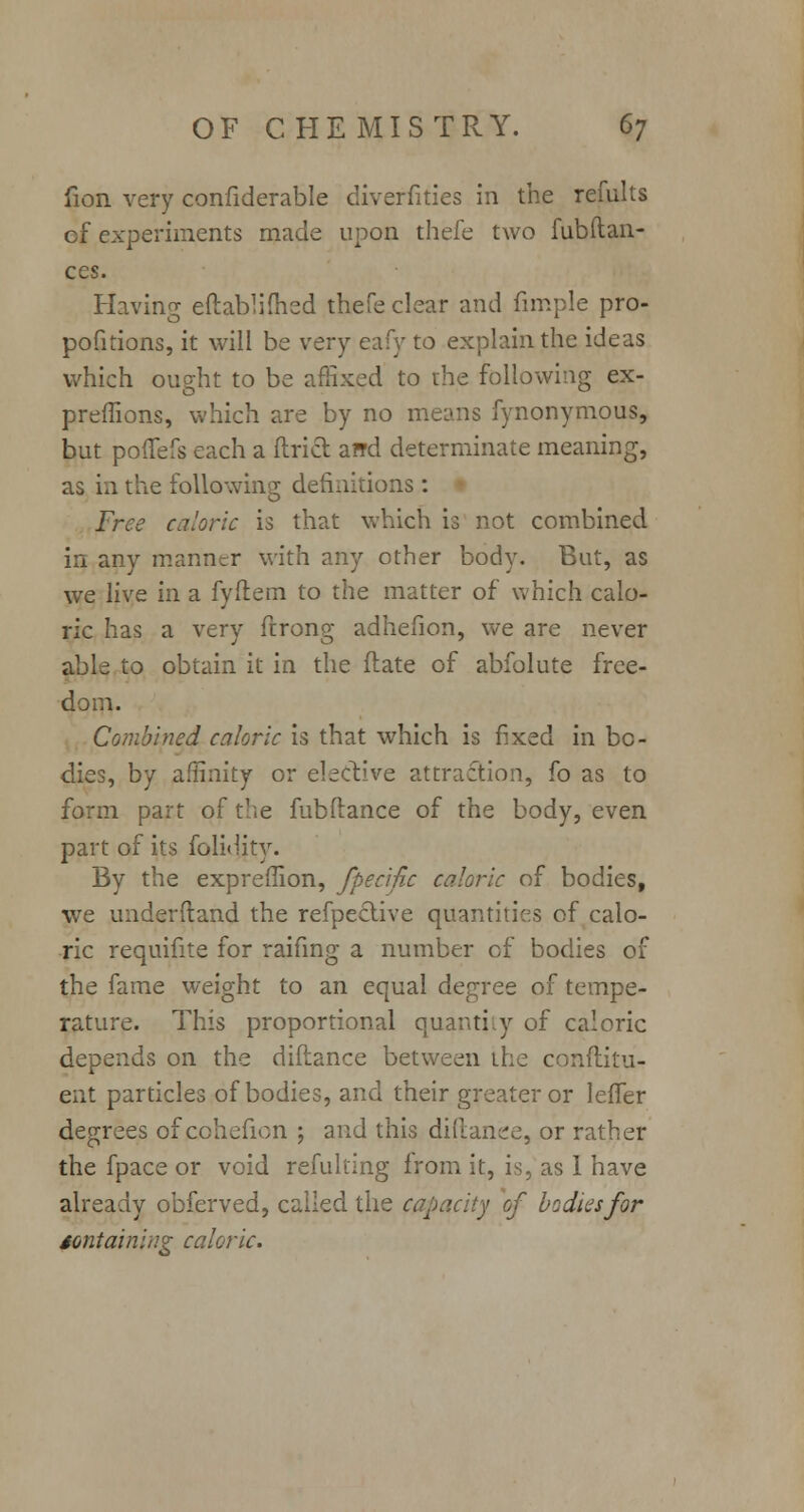 fion very confiderable diverfities in the remits cf experiments made upon thefe two fubfian- ces. Having eftablifhed thefe clear and fimple pro- pofitions, it will be very eafy to explain the ideas which ought to be affixed to the following ex- preffions, which are by no means fynonymous, but poffefs each a ftricl: and determinate meaning, as in the following definitions: Free caloric is that which is not combined in any manner with any other body. But, as we live in. a fyftem to the matter of which calo- ric has a very firong adhefion, we are never able to obtain it in the (late of abfolute free- dom. Combined caloric is that which is fixed in bo- dies, by affinity or elective attraction, fo as to form part of the fubftance of the body, even part of its folidity. By the exprefllon, fpecific caloric of bodies, we underftand the refpeclive quantities of calo- ric requifite for raifing a number of bodies of the fame weight to an equal degree of tempe- rature. This proportional quantity of caloric depends on the diftance between the conftitu- ent particles of bodies, and their greater or leffer degrees of cchefion ; and this diftanee, or rather the fpace or void refulting from it, is, as 1 have already obferved, called the capacity of bodies for containing caloric.