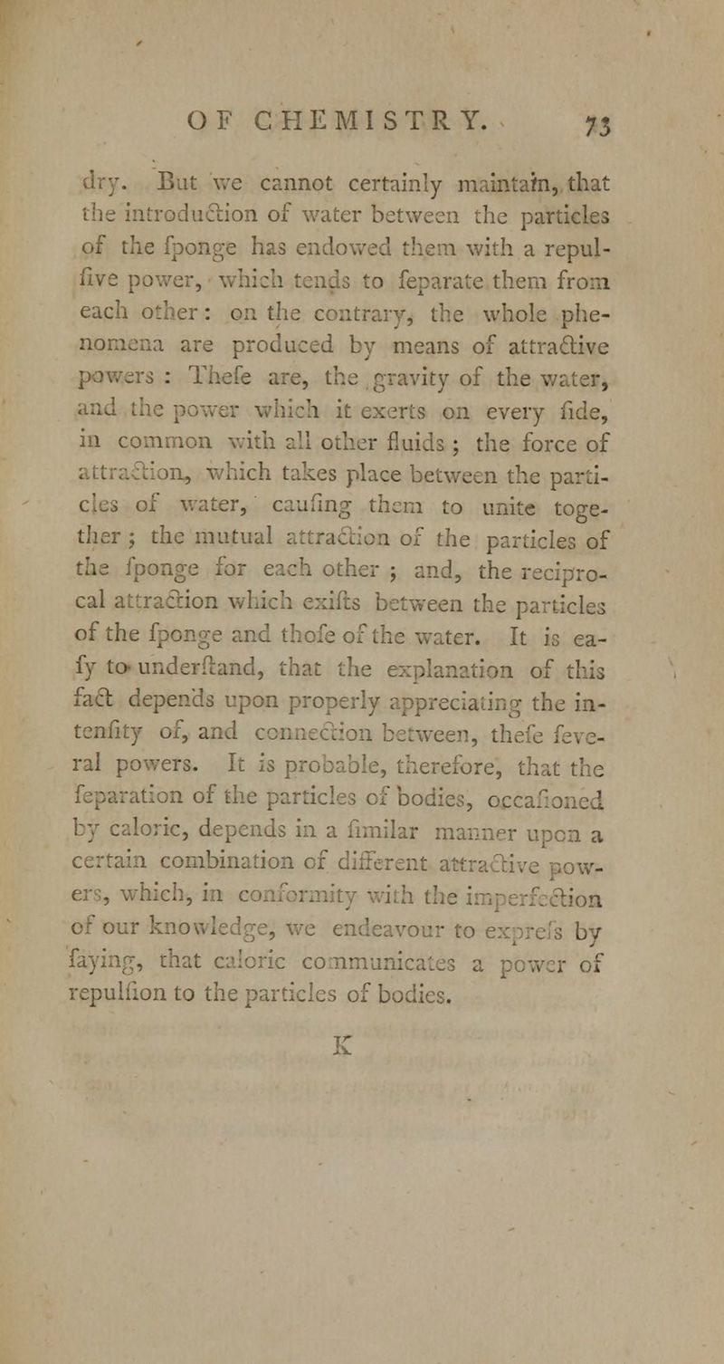 ;:. Bat we cannot certainly maintain, that the introduction of water between the particles of the fponge has endowed them with a repul- five power, which tenuis to feparate them from each other: on the contrary, the whole phe- nomena are produced by means of attractive powers : Thefe are, the gravity of the water, ver which it exerts on every fide, in common with all other fluids ; the force of n, which takes place between the parti- cles of water, caufing them to unite toge- ther j the mutual attraction of the particles of thi fponge for each other ; and, the recipro- cal attraction which exifts between the particles of the fponge and thofe of the water. It is ea- fy to- underftand, that the explanation of this fact depends upon properly appreciating the in- tensity of, and connection between, thefe i. ral powers. It is probable, therefore, that the reparation of the particles of bodies, occaxoned by caloric, depends in a fimilar manner upon a certain combination of different attractive pow- which, in c ith the ;. tiofl of our knowledge, we endeavour to exprefs by faying, that caloric communicates a pewer of repulfion to the particles of bodies.