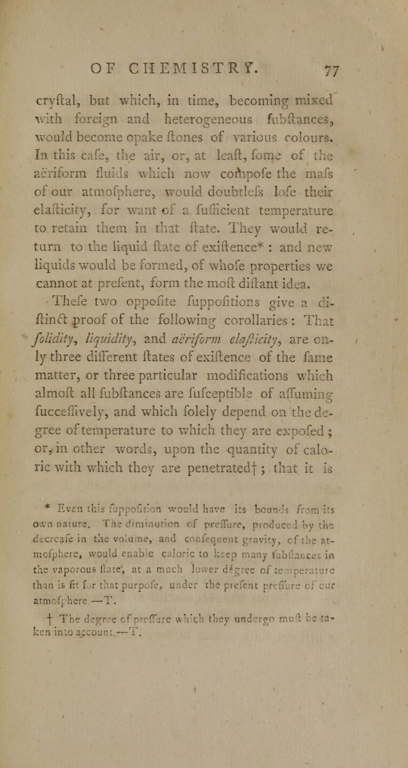 cryftal, but which, in time, becoming mixed with foreign and heterogeneous fub(lances, would become cpake ftones of various colours. In this cafe, the air, or, at lead, fome of aeriform fluids which now compofe the n of our atraofphere, would doubtlefs lofe their Lcity, for want of a fufficient temperature to retain them in that Hate. They would re- turn to the Liquid ftate of exifrence* : and : liquids would be formed, of whofe properties we cannot at prefent, form the mod: diftant idea. Thefe two oppofite fuppcfitions give a di- flinct proof of the following corollaries : That folidity, liquidity, and aeriform elajlicity, are on- ly three different ftates of exiilence of the fame matter, or three particular modifications which almoft all fubftances are fufceptible of afiun fucceffively, and which folely depend on the gree of temperature to which they are expofed ; or, in other word;, upon the quantity of calo- ric with which they are penetratedf; that it is * Even 1 would have its bounds from its 'ature. The diminution of preiTure, produced by the afe in the volume, and confequent gravity, ofih here, would enable caloric to the vaporous Hate', at a r gree of fe thin is fh for thatpurpofe, under the prefent pr<:^' here —T. I The degree ofpreffure wl undergo muft be ta- ken into account -