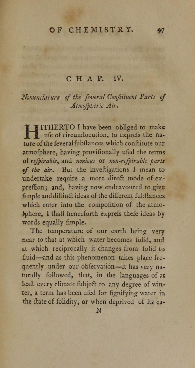 CHAP. IV. Nomenclature of the feveral Confvituent Parts of Atmofpheric Air. HITHERTO I have been obliged to make ufe of circumlocution, to exprefs the na- ture of the feveralfubftances which conftitute our atmofphere, having provifionally ufed the terms of referable, and noxious or non-refpirable parts cf the air. But the inveftigations I mean to undertake require a more direct mode of ex- preffion; and, having now endeavoured to give jimple anddiflincl ideas of the different fubflances which enter into the compofition of the atmo- fphere, I fhall henceforth exprefs thefe ideas by- words equally fimple. The temperature of our earth being very near to that at which water becomes folid, and at which reciprocally it changes from folid to fluid—and as this phenomenon takes place fre- quently under our obfervation—it has very na- turally followed, that, in the languages of at leafl every climate fubject to any degree of win- ter, a term has been ufed for fignifying water in the ftate of folidity, or when deprived of its ca- N