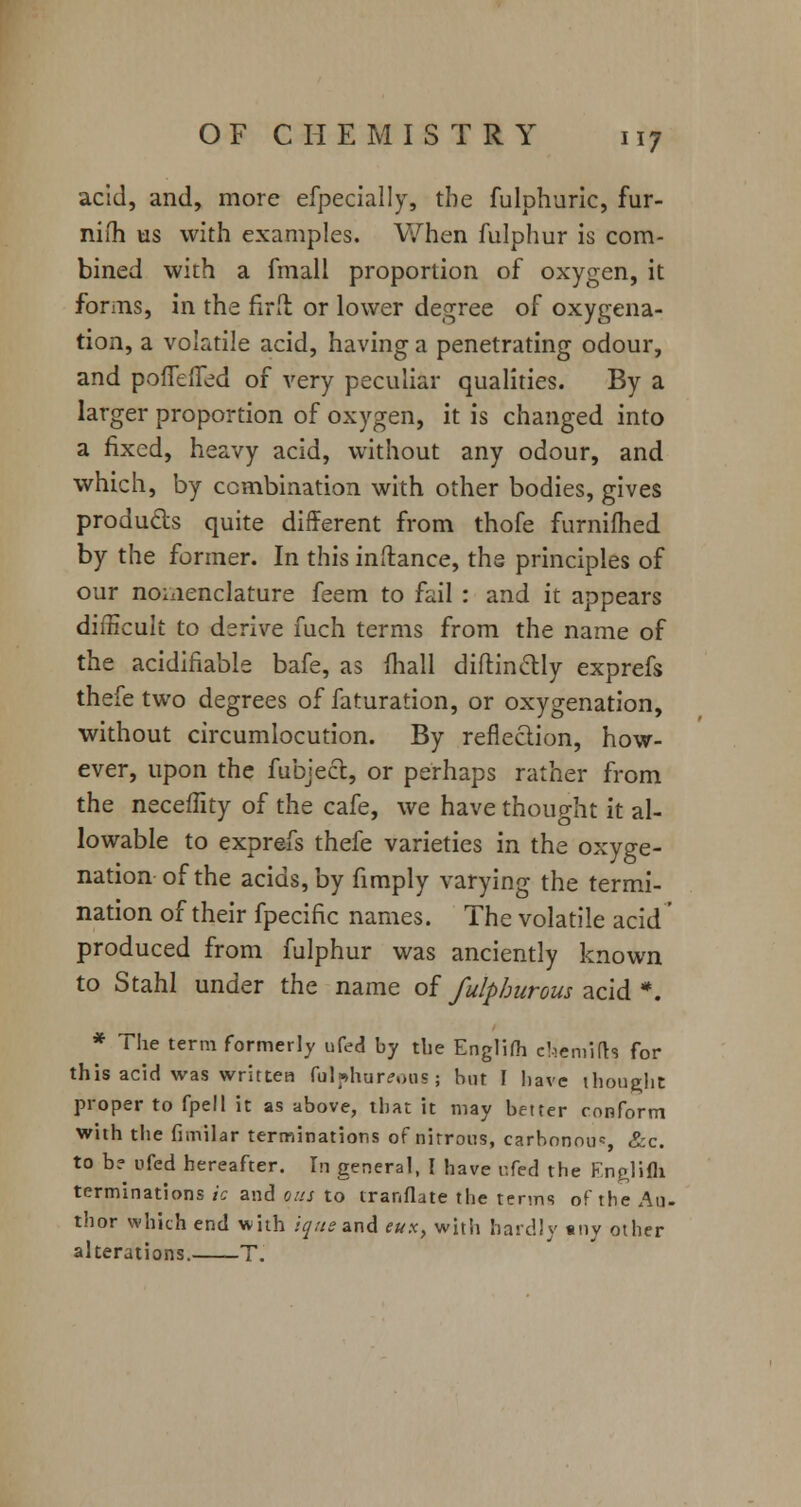 acid, and, more efpecially, the fulphuric, fur- nifh us with examples. When fulphur is com- bined with a fmall proportion of oxygen, it forms, in the firft or lower degree of oxygena- tion, a volatile acid, having a penetrating odour, and poffeffed of very peculiar qualities. By a larger proportion of oxygen, it is changed into a fixed, heavy acid, without any odour, and which, by combination with other bodies, gives produces quite different from thofe furnifhed by the former. In this inftance, the principles of our nomenclature feem to fail : and it appears difficult to derive fuch terms from the name of the acidifiable bafe, as mail diftin&Iy exprefs thefe two degrees of faturation, or oxygenation, without circumlocution. By reflection, how- ever, upon the fubjecl, or perhaps rather from the neceffity of the cafe, we have thought it al- lowable to exprefs thefe varieties in the oxyge- nation of the acids, by fimply varying the termi- nation of their fpecific names. The volatile acid' produced from fulphur was anciently known to Stahl under the name of fulphurous acid #. * The term formerly ufed by the Englifh ehemifb for this acid was written fulphur<?oos; but I have thought proper to fpell it as above, that it may better conform with the fimilar terminations of nitrons, carbonou*, &c. to b? ufed hereafter. In general, I have r.fed the English terminations ic and ous to trar.flate the terms of the An. thor which end with iq/is and eux, with hardly any other alterations. T.