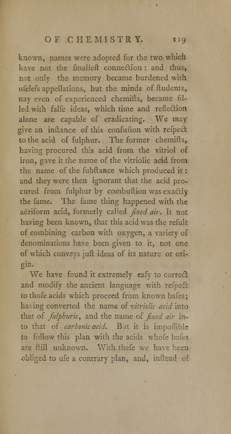 known, names were adopted for the two which have not the fmalleft connection : and thus, not only the^ memory became burdened with ufelefs appellations, but the minds of fludents, nay even of experienced chemifts, became fil- led with falfe ideas, which time and reflection alone are capable of eradicating. We may give an inflance of this confufion with refpect to the acid of fulphur. The former chemifts, having procured this acid from the vitriol of iron, gave it the name of the vitriolic acid from the name of the fubftance which produced it: and they were then ignorant that the acid pro- cured from fulphur by combuftion was exactly the fame. The fame thing happened with the aeriform acid, formerly called fixed air. It not having been known, that this acid was the refult of combining carbon with oxygen, a variety of denominations have been given to it, not one of which conveys juft ideas of its nature or ori- gin. We have found it extremely eafy to correct and modify the ancient language with refpecl: to thofe acids which proceed from known bafes; having converted the name of 'vitriolic acid into that of fulphuric, and the name of fixed air in- to that of carbonic acid. But it is impoffible to follow this plan with the acids whofe bafes are ftill unknown. With thefe we have been obliged to ufe a contrary plan, and, inftead of