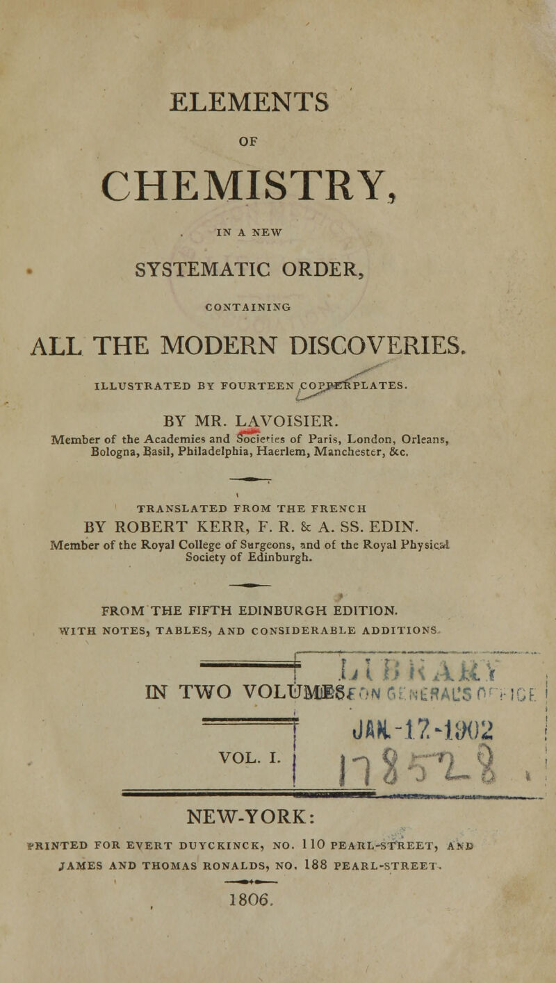 ELEMENTS OF CHEMISTRY, IN A NEW SYSTEMATIC ORDER, CONTAINING ALL THE MODERN DISCOVERIES. ILLUSTRATED BY FOURTEEN COP BY MR. LAVOISIER. Member of the Academies and Socie'-tes of Paris, London, Orleans, Bologna, Basil, Philadelphia, Haerlem, Manchester, &c. TRANSLATED FROM THE FRENCH BY ROBERT KERR, F. R. 8c A. SS. EDIN. Member of the Royal College of Surgeons, and of the Royal Physiol Society of Edinburgh. FROM THE FIFTH EDINBURGH EDITION. WITH NOTES, TABLES, AND CONSIDERABLE ADDITIONS J/tiiKARV nsr two voLUMBgfONGENEdAL'snnict: > ——F iMH.-l'MaOIi VOL. I. NEW-YORK: iPRINTED FOR EVERT DUYCKINCK, NO. 1 10 PEARL-STREET, AND JAMES AND THOMAS RONALDS, NO. 188 PEARL-STREET. 1806.