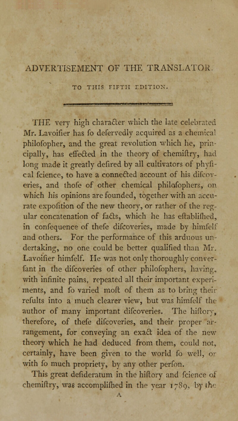 ADVERTISEMENT OF THE TRANSLATOR TO THIS TIFTH IDITION. THE very high character which the late celebrated Mr. Lavoifier has fo defervedly acquired as a chemical philofopher, and the great revolution which he, prin- cipally, has effected in the theory of chemiftry, had long made it greatly defired by all cultivators of phyfi- cal fcience, to have a connected account of his difcov- eries, and thofe of other chemical philofopliers, on which his opinions are founded, together with an accu- rate expofition of the new theory, or rather of the reg- ular concatenation of fads, which he has eftablifhed, in confequence of thefe difcoveries, made by himfelf and others. For the performance of this arduous un- dertaking, no one could be better qualified than Mr. Lavoifier himfelf. He was not only thoroughly conver- fant in the difcoveries of other philofophers, having, with infinite pains, repeated all their important experi- ments, and fo varied mofl of them as to bring their refults into a much clearer view, but was himfelf the author of many important difcoveries. The hifiory, therefore, of thefe difcoveries, and their proper ar- rangement, for conveying an exact idea of the new theory which he had deduced from them, could not, certainly, have been given to the world fo well, or with fo much propriety, by any other perfon. This great defideratum in the hifiory and fcience of chemiftry, was accomplifhed in the year 1780, by the A