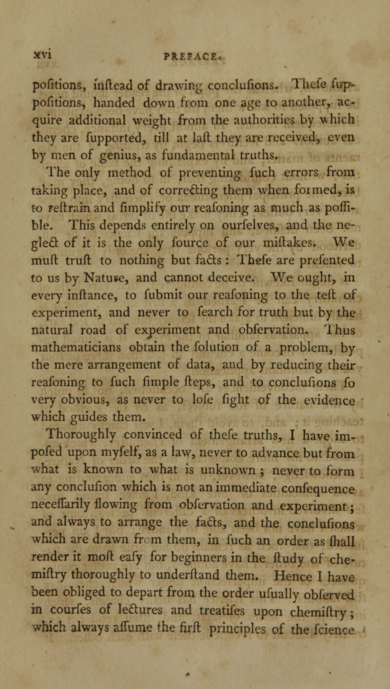 pofitions, mftcad of drawing conclufions. Thcfe fup>- pofitions, handed down from one age to another, ac- quire additional weight from the authorities by uhich they are fupported, till at lait they are received, even by men of genius, as fundamental truths. The only method of preventing fuch errors from taking place, and of correcting them when for med, is to reft ram and fimplify our reafoning as much as pofli- ble. This depends entirely on ourfelves, and the ne- glect of it is the only fource of our miflakcs. We mull truft to nothing but fads : Thefe are prefented to us by Natuse, and cannot deceive. We ought, in every infrance, to fubmit our reafoning to the teft of experiment, and never to fearch for truth but by the natural road of experiment and obfervation. Thus mathematicians obtain the folution of a problem, by the mere arrangement of data, and by reducing their reafoning to fuch fimple fteps, and to conclufions fo very obvious, as never to lofe fight of the evidence which guides them. Thoroughly convinced of thefe truths, I have im- pofed upon myfelf, as a law, never to advance but from what is known to what is unknown ; never to form any conclufion which is not an immediate confequence necefTarily flowing from obfervation and experiment; and always to arrange the facts, and the conclufions which are drawn fr m them, in fuch an order as fhall render it moil eafy for beginners in the fludy of che- miftry thoroughly to underfland them. Hence I have been obliged to depart from the order ufually obferved in courfes of lectures and treatifes upon chemiftry; which always affume the firfl principles of the fcience