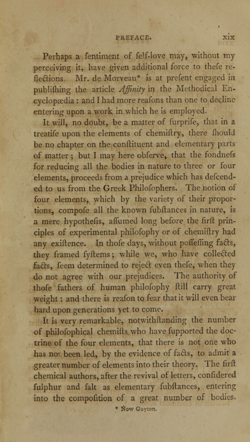 Perhaps a fentiment of felf-love may, without my perceiving it, have given additional force to thefe re- flections. Mr. de Morveau* is at prefent engaged in publifliing the article Affinity in the Methodical En- cyclopaedia : and I had more reafons than one to decline entering upon a work in which he is employed. It will, no doubt, be a matter of furprife, that in a treatife upon the elements of chemiftry, there mould be no chapter on the condiment and elementary parts of matter; but I may here obferve, that the fondnefs for reducing all the bodies in nature to three or four elements, proceeds from a prejudice which has descend- ed to us from the Greek Philofophers. The notion of four elements, which by the variety of their propor- tions, compofe all the known fubflances in nature, is a mere hypothefis, aflumed long before the firft prin- ciples of experimental philofophy or of chemiftry had any exiftence. In thofe days, without poffefling facts, they framed fyftems; while we, who have collected facts, feem determined to reject even thefe, when they do not agree with our prejudices. The authority of thofe fathers of human philofophy ftill carry great weight: and there is reafon to fear that it will even bear hard upon generations vet to come. It is very remarkable, notwithftanding the number of philofophical chemifts who have fupported the doc- trine of the four elements, that there is not one who has nor been led, by the evidence of facts, to admit a greater number of elements into their theory. The firft chemical authors, after the revival of letters, confidered fulphur and fait as elementary fubftances, entering into the compofition of a great number of bodies. * Now Guy ton.