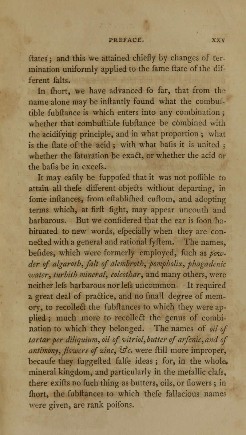 dates; and this we attained chiefly by changes of ter- mination uniformly applied to the fame flate of the dif- ferent falts. In fhort, we have advanced fo far, that from the name alone may be inflantly found what the combui- tible fubftance is which enters into any combination; whether that combuftible fubftance be c6mbined with the acidifying principle, and in what proportion ; what is the ftate of the acid ; with what bafis it is united : whether the faturation be exact, or whether the acid or the bafis be in excefs. It may eafily be fuppofed that it was not poflible to attain all thefe different objects without departing, in fome inftances, from eftablifhed cuftom, and adopting terms which, at firft fight, may appear uncouth and barbarous. But we confidered that the ear is foon ha- bituated to new words, efpecially when they are con- nected with a general and rational fyftem. The names, befides, which were formerly employed, fuch as pow- der of algaroth>, fait of alembroth, pompholix, phagadcnic water, turbith mineral, colcothar, and many others, were neither lefs barbarous nor lefs uncommon. It required a great deal of practice, and no fmall degree of mem- ory, to recollect the fubftances to which they were ap- plied ; much more to recollect the genus of combi- nation to which they belonged. The names of oil of tartar per diliquium, oil of vitriol, butter of arfenic, and of antimony, flowers of zinc, &c. were ftill more improper, becaufe they fuggefted falfe ideas ; for, in the wholev mineral kingdom, and particularly in the metallic clafs, there exifts no fuch thing as butters, oils, or flowers ; in fhort, the fubftances to which thefe fallacious names were given, are rank poifons.
