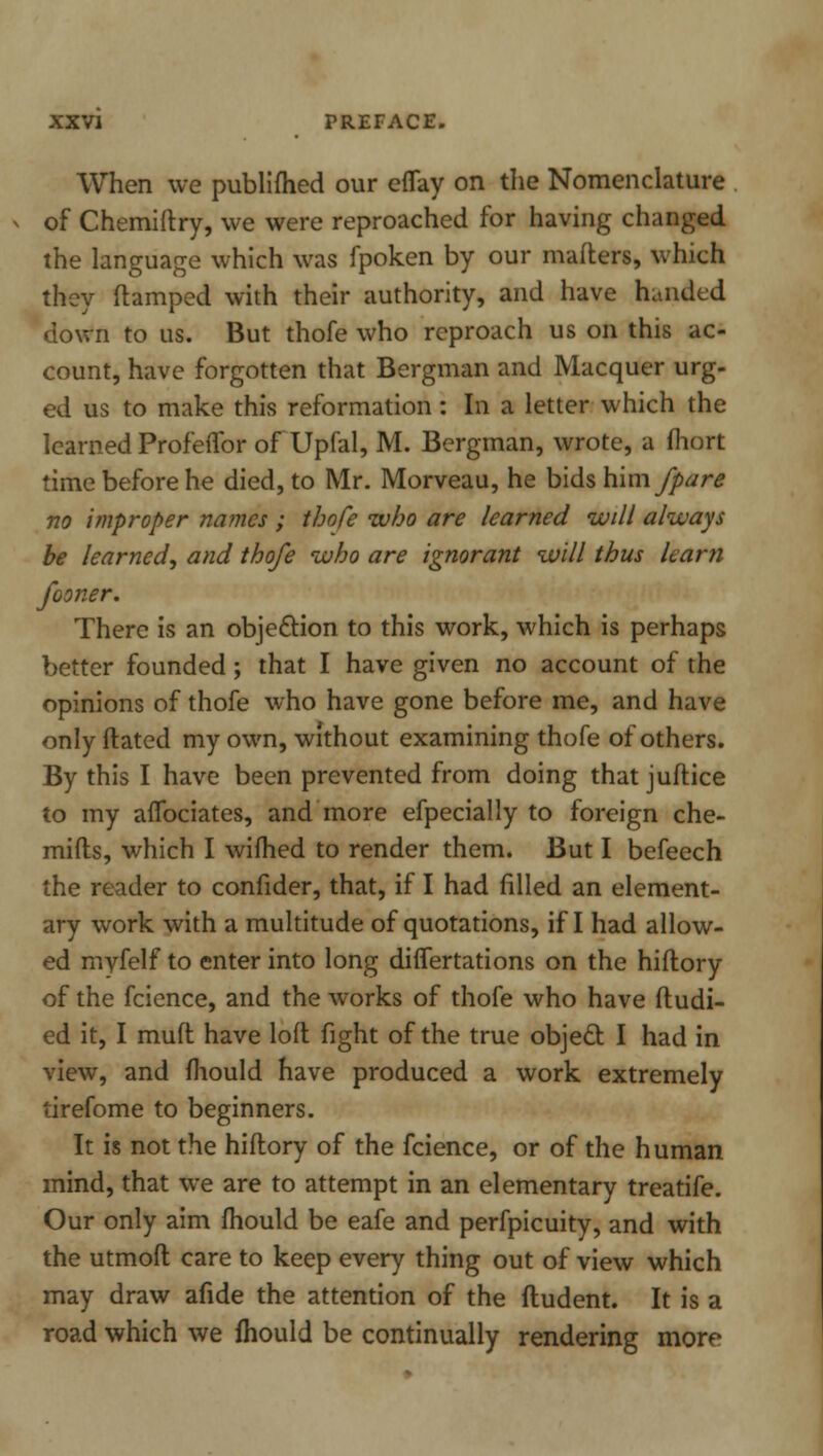 When we publifhed our eflay on the Nomenclature of Chemiftry, we were reproached for having changed the language which was fpoken by our matters, which they (lamped with their authority, and have handed down to us. But thofe who reproach us on this ac- count, have forgotten that Bergman and Macquer urg- ed us to make this reformation: In a letter which the learned Profeffor of Upfal, M. Bergman, wrote, a fhort time before he died, to Mr. Morveau, he bids him/pare no improper names ; thofe who are learned will always be learned^ and thofe who are ignorant will thus learn fooner. There is an objection to this work, which is perhaps better founded; that I have given no account of the opinions of thofe who have gone before me, and have only ftated my own, without examining thofe of others. By this I have been prevented from doing that juftice to my aflbciates, and more efpecially to foreign che- mifls, which I wifhed to render them. But I befeech the reader to confider, that, if I had filled an element- ary work with a multitude of quotations, if I had allow- ed myfelf to enter into long difTertations on the hiftory of the fcience, and the works of thofe who have ftudi- ed it, I muft have loft fight of the true object I had in view, and mould have produced a work extremely tirefome to beginners. It is not the hiftory of the fcience, or of the human mind, that we are to attempt in an elementary treatife. Our only aim mould be eafe and perfpicuity, and with the utmoft care to keep every thing out of view which may draw afide the attention of the fludent. It is a road which we fhould be continually rendering more